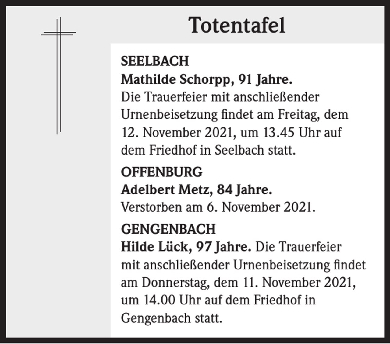 <p>Totentafel<br />Totentafel<br />SEELBACH<br />Mathilde Schorpp, 91 Jahre.<br />Die Trauerfeier mit anschließender<br />Urnenbeisetzung findet am Freitag, dem<br />12. November 2021, um 13.45 Uhr auf<br />dem Friedhof in Seelbach statt.<br />OFFENBURG<br />Adelbert Metz, 84 Jahre.<br />Verstorben am 6. November 2021.<br />GENGENBACH<br />Hilde Lück, 97 Jahre. Die Trauerfeier<br />mit anschließender Urnenbeisetzung findet<br />am Donnerstag, dem 11. November 2021,<br />um 14.00 Uhr auf dem Friedhof in<br />Gengenbach statt.</p>