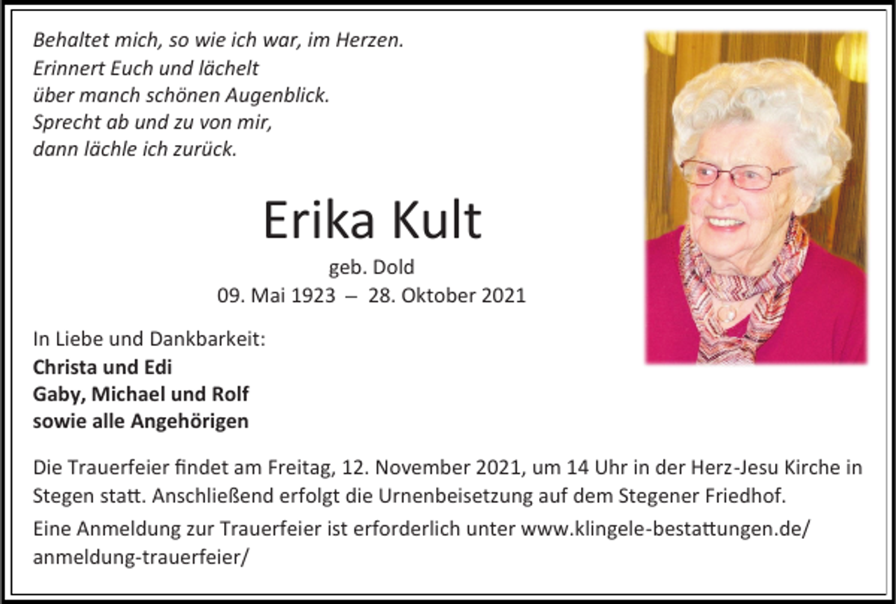 <p>Behaltet mich, so wie ich war, im Herzen.<br />Erinnert Euch und lächelt<br />über manch schönen Augenblick.<br />Sprecht ab und zu von mir,<br />dann lächle ich zurück.</p><p>Erika Kult<br />geb. Dold<br />09. Mai 1923 28. Oktober 2021<br />In Liebe und Dankbarkeit:<br />Christa und Edi<br />Gaby, Michael und Rolf<br />sowie alle Angehörigen<br />Die Trauerfeier findet am Freitag, 12. November 2021, um 14 Uhr in der Herz-Jesu Kirche in<br />Stegen statt. Anschließend erfolgt die Urnenbeisetzung auf dem Stegener Friedhof.<br />Eine Anmeldung zur Trauerfeier ist erforderlich unter www.klingele-bestattungen.de/<br />anmeldung-trauerfeier/</p>