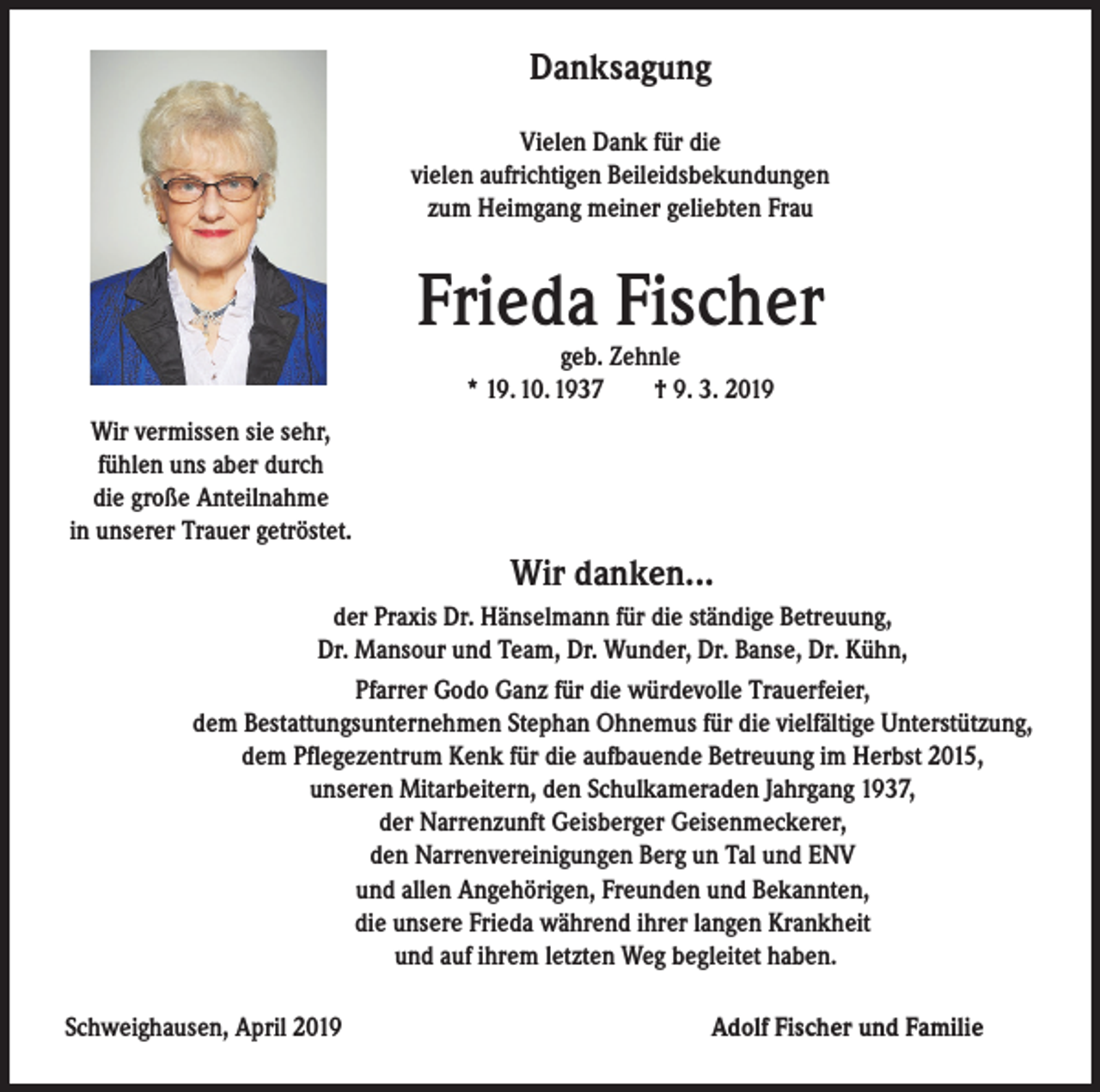 <p>Danksagung<br />Vielen Dank für die<br />vielen aufrichtigen Beileidsbekundungen<br />zum Heimgang meiner geliebten Frau</p><p>Frieda Fischer<br />geb. Zehnle<br />* 19. 10. 1937<br />† 9. 3. 2019</p><p>Wir vermissen sie sehr,<br />fühlen uns aber durch<br />die große Anteilnahme<br />in unserer Trauer getröstet.</p><p>Wir danken...<br />der Praxis Dr. Hänselmann für die ständige Betreuung,<br />Dr. Mansour und Team, Dr. Wunder, Dr. Banse, Dr. Kühn,<br />Pfarrer Godo Ganz für die würdevolle Trauerfeier,<br />dem Bestattungsunternehmen Stephan Ohnemus für die vielfältige Unterstützung,<br />dem Pflegezentrum Kenk für die aufbauende Betreuung im Herbst 2015,<br />unseren Mitarbeitern, den Schulkameraden Jahrgang 1937,<br />der Narrenzunft Geisberger Geisenmeckerer,<br />den Narrenvereinigungen Berg un Tal und ENV<br />und allen Angehörigen, Freunden und Bekannten,<br />die unsere Frieda während ihrer langen Krankheit<br />und auf ihrem letzten Weg begleitet haben.<br />Schweighausen, April 2019</p><p>Adolf Fischer und Familie</p>