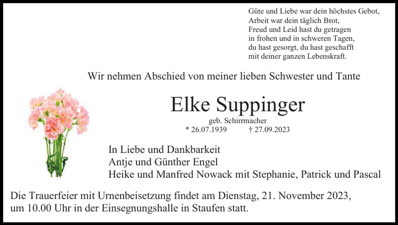 <p>Güte und Liebe war dein höchstes Gebot,<br />Arbeit war dein täglich Brot,<br />Freud und Leid hast du getragen<br />in frohen und in schweren Tagen,<br />du hast gesorgt, du hast geschafft<br />mit deiner ganzen Lebenskraft.</p><p>Wir nehmen Abschied von meiner lieben Schwester und Tante</p><p>Elke Suppinger<br />geb. Schirrmacher<br />* 26.07.1939<br />† 27.09.2023</p><p>In Liebe und Dankbarkeit<br />Antje und Günther Engel<br />Heike und Manfred Nowack mit Stephanie, Patrick und Pascal<br />Die Trauerfeier mit Urnenbeisetzung findet am Dienstag, 21. November 2023,<br />um 10.00 Uhr in der Einsegnungshalle in Staufen statt.</p>