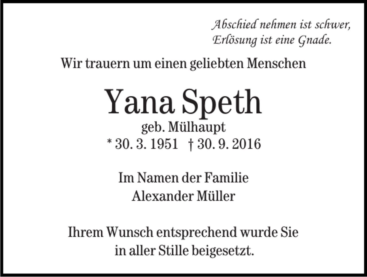 <p>Abschied nehmen ist schwer,<br />Erlösung ist eine Gnade.</p><p>Wir trauern um einen geliebten Menschen</p><p>Yana<br />Speth<br />geb. Mülhaupt<br />* 30. 3. 1951 † 30. 9. 2016<br />Im Namen der Familie<br />Alexander Müller<br />Ihrem Wunsch entsprechend wurde Sie<br />in aller Stille beigesetzt.</p>