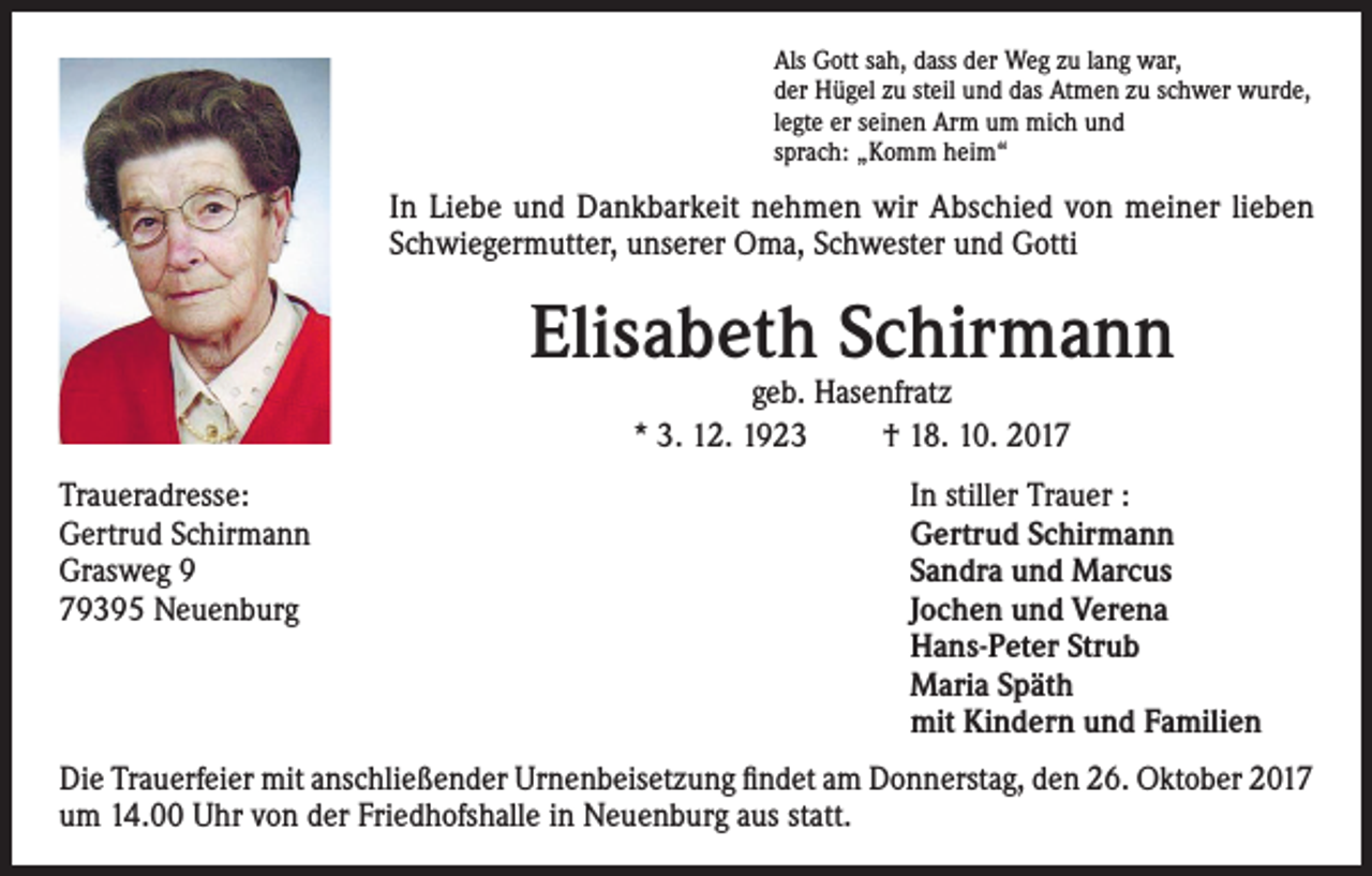 <p>Als Gott sah, dass der Weg zu lang war,<br />der Hügel zu steil und das Atmen zu schwer wurde,<br />legte er seinen Arm um mich und<br />sprach: „Komm heim“</p><p>In Liebe und Dankbarkeit nehmen wir Abschied von meiner lieben<br />Schwiegermutter, unserer Oma, Schwester und Gotti</p><p>Elisabeth Schirmann<br />geb. Hasenfratz<br />* 3. 12. 1923<br />† 18. 10. 2017</p><p>Traueradresse:<br />In stiller Trauer :<br />Gertrud Schirmann<br />Gertrud Schirmann<br />Grasweg 9<br />Sandra und Marcus<br />79395 Neuenburg Jochen und Verena<br />Hans-Peter Strub<br />Maria Späth<br />mit Kindern und Familien<br />Die Trauerfeier mit anschließender Urnenbeisetzung findet am Donnerstag, den 26. Oktober 2017<br />um 14.00 Uhr von der Friedhofshalle in Neuenburg aus statt.</p>