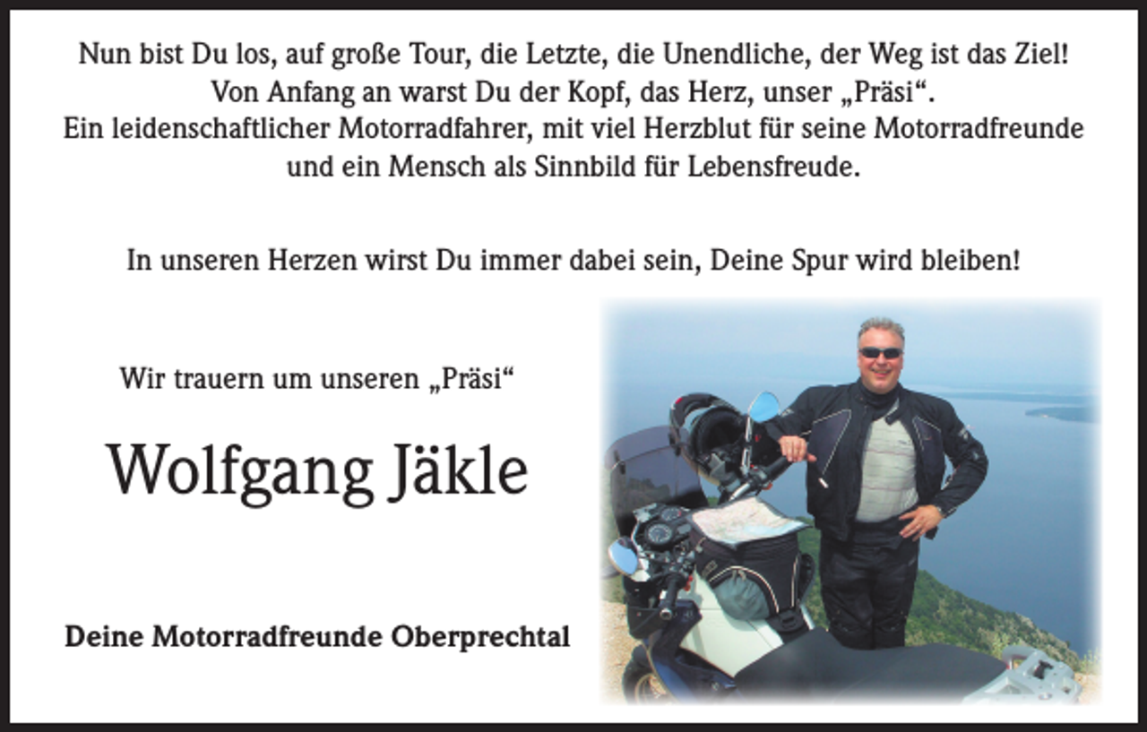 <p>Nun bist Du los, auf große Tour, die Letzte, die Unendliche, der Weg ist das Ziel!<br />Von Anfang an warst Du der Kopf, das Herz, unser „Präsi“.<br />Ein leidenschaftlicher Motorradfahrer, mit viel Herzblut für seine Motorradfreunde<br />und ein Mensch als Sinnbild für Lebensfreude.<br />In unseren Herzen wirst Du immer dabei sein, Deine Spur wird bleiben!</p><p>Wir trauern um unseren „Präsi“</p><p>Wolfgang Jäkle<br />Deine Motorradfreunde Oberprechtal</p>