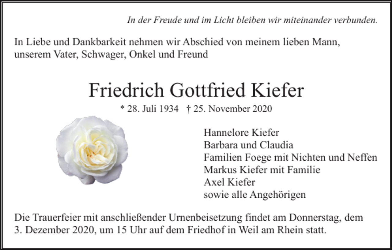 <p>In der Freude und im Licht bleiben wir miteinander verbunden.</p><p>In Liebe und Dankbarkeit nehmen wir Abschied von meinem lieben Mann,<br />unserem Vater, Schwager, Onkel und Freund</p><p>Friedrich Gottfried Kiefer<br />* 28. Juli 1934 † 25. November 2020</p><p>Hannelore Kiefer<br />Barbara und Claudia<br />Familien Foege mit Nichten und Neffen<br />Markus Kiefer mit Familie<br />Axel Kiefer<br />sowie alle Angehörigen<br />Die Trauerfeier mit anschließender Urnenbeisetzung findet am Donnerstag, dem<br />3. Dezember 2020, um 15 Uhr auf dem Friedhof in Weil am Rhein statt.</p>
