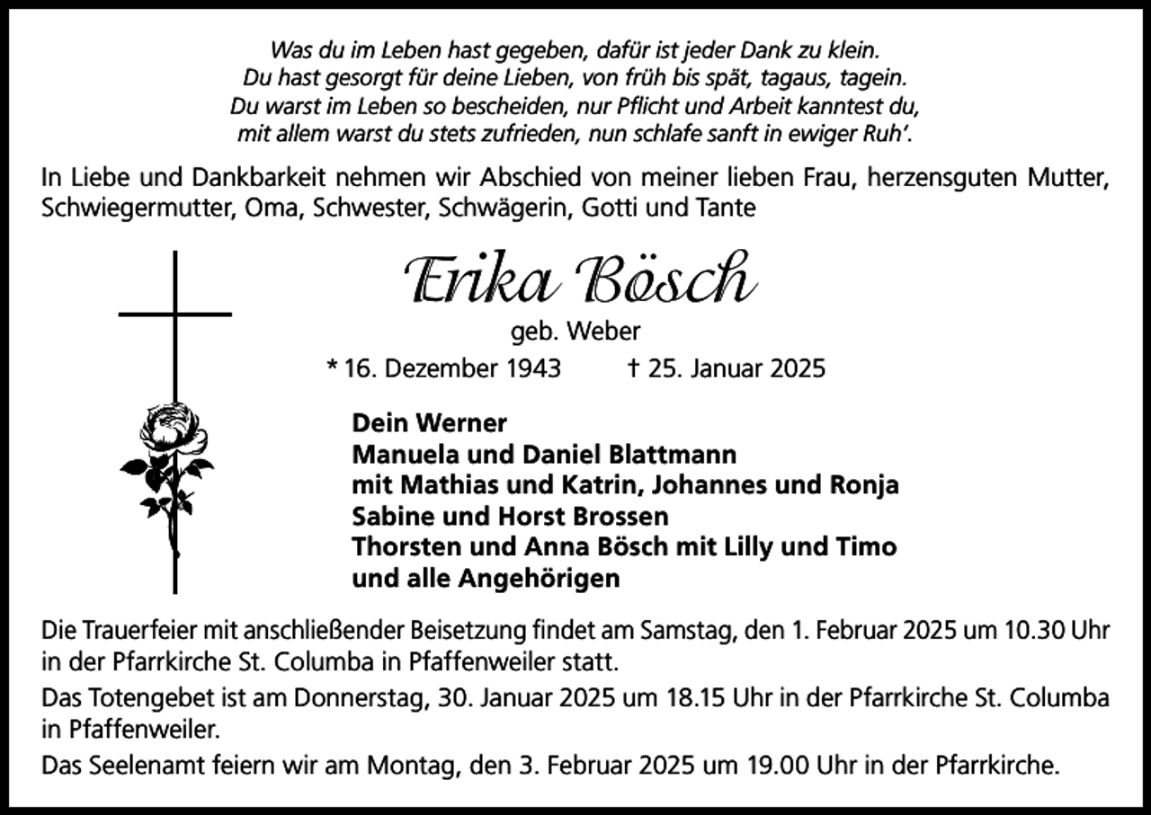 <p>Was du im Leben hast gegeben, dafür ist jeder Dank zu klein.<br />Du hast gesorgt für deine Lieben, von früh bis spät, tagaus, tagein.<br />Du warst im Leben so bescheiden, nur Pflicht und Arbeit kanntest du,<br />mit allem warst du stets zufrieden, nun schlafe sanft in ewiger Ruh‘.</p><p>In Liebe und Dankbarkeit nehmen wir Abschied von meiner lieben Frau, herzensguten Mutter,<br />Schwiegermutter, Oma, Schwester, Schwägerin, Gotti und Tante</p><p>Erika Bösch</p><p>geb. Weber<br />* 16. Dezember 1943<br />† 25. Januar 2025<br />Dein Werner<br />Manuela und Daniel Blattmann<br />mit Mathias und Katrin, Johannes und Ronja<br />Sabine und Horst Brossen<br />Thorsten und Anna Bösch mit Lilly und Timo<br />und alle Angehörigen<br />Die Trauerfeier mit anschließender Beisetzung findet am Samstag, den 1. Februar 2025 um 10.30 Uhr<br />in der Pfarrkirche St. Columba in Pfaffenweiler statt.<br />Das Totengebet ist am Donnerstag, 30. Januar 2025 um 18.15 Uhr in der Pfarrkirche St. Columba<br />in Pfaffenweiler.<br />Das Seelenamt feiern wir am Montag, den 3. Februar 2025 um 19.00 Uhr in der Pfarrkirche.</p>