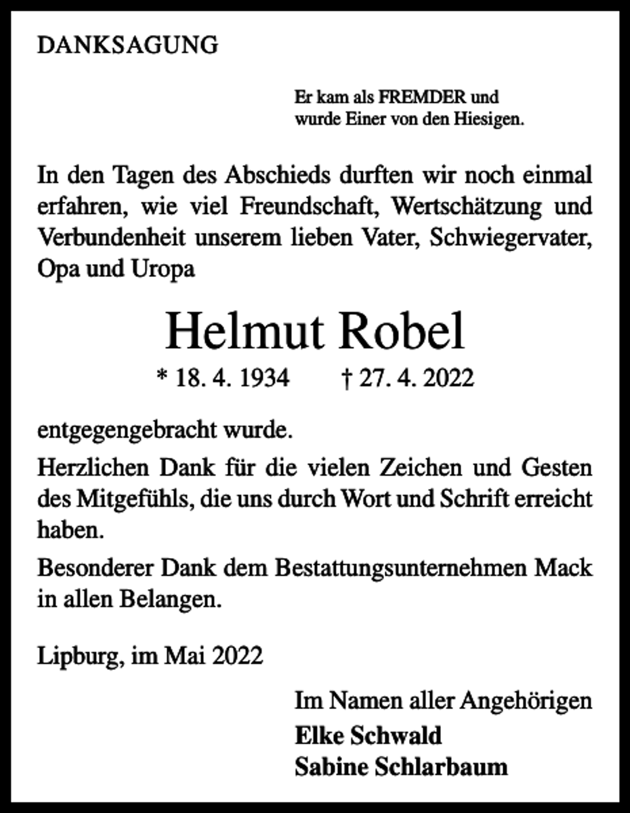 <p>DANKSAGUNG<br />Er kam als FREMDER und<br />wurde Einer von den Hiesigen.</p><p>In den Tagen des Abschieds durften wir noch einmal<br />­erfahren, wie viel Freundschaft, Wertschätzung und<br />­Verbundenheit unserem lieben Vater, Schwiegervater,<br />Opa und Uropa</p><p>Helmut Robel<br />* 18. 4. 1934 † 27. 4. 2022<br />entgegengebracht wurde.<br />Herzlichen Dank für die vielen Zeichen und Gesten<br />des Mitgefühls, die uns durch Wort und Schrift erreicht<br />­haben.<br />Besonderer Dank dem Bestattungsunternehmen Mack<br />in allen Belangen.<br />Lipburg, im Mai 2022<br />Im Namen aller Angehörigen<br />Elke Schwald<br />Sabine Schlarbaum</p>