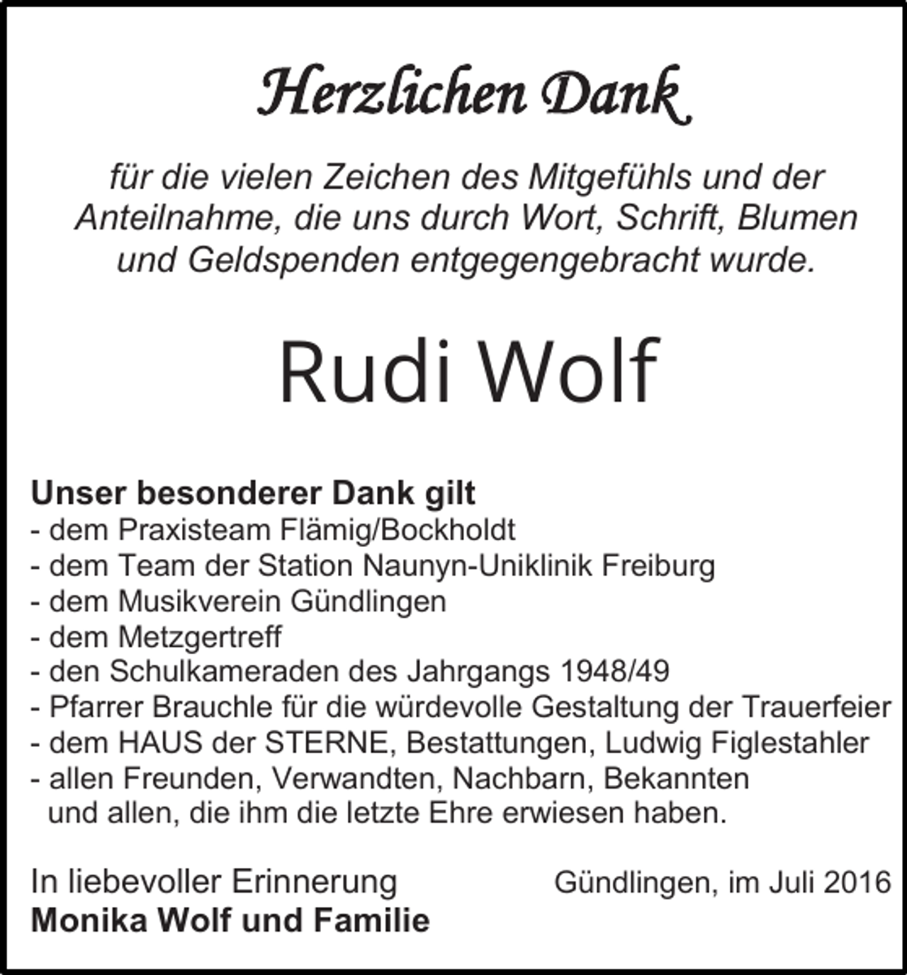 <p>Herzlichen Dank<br />für die vielen Zeichen des Mitgefühls und der<br />Anteilnahme, die uns durch Wort, Schrift, Blumen<br />und Geldspenden entgegengebracht wurde.</p><p>Rudi Wolf<br />Unser besonderer Dank gilt<br />- dem Praxisteam Flämig/Bockholdt<br />- dem Team der Station Naunyn-Uniklinik Freiburg<br />- dem Musikverein Gündlingen<br />- dem Metzgertreff<br />- den Schulkameraden des Jahrgangs 1948/49<br />- Pfarrer Brauchle für die würdevolle Gestaltung der Trauerfeier<br />- dem HAUS der STERNE, Bestattungen, Ludwig Figlestahler<br />- allen Freunden, Verwandten, Nachbarn, Bekannten<br />und allen, die ihm die letzte Ehre erwiesen haben.</p><p>In liebevoller Erinnerung<br />Monika Wolf und Familie</p><p>Gündlingen, im Juli 2016</p>