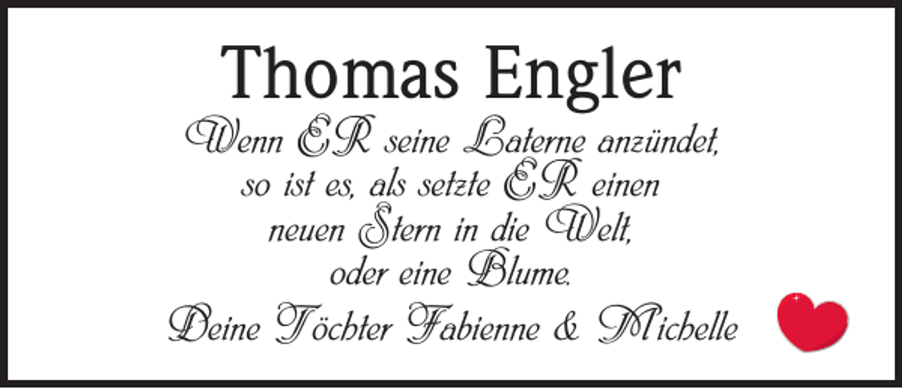 <p>Thomas Engler</p><p>Wenn ER seine Laterne anzündet,<br />so ist es, als setzte ER einen<br />neuen Stern in die Welt,<br />oder eine Blume.<br />Deine Töchter Fabienne &amp; Michelle</p>