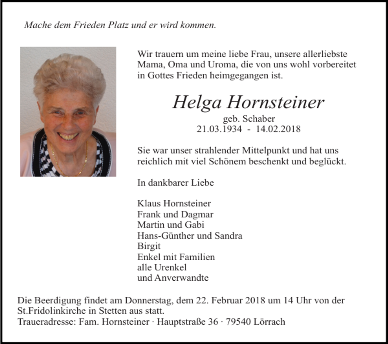 <p>Mache dem Frieden Platz und er wird kommen.<br />Wir trauern um meine liebe Frau, unsere allerliebste<br />Mama, Oma und Uroma, die von uns wohl vorbereitet<br />in Gottes Frieden heimgegangen ist.</p><p>Helga Hornsteiner<br />geb. Schaber<br />21.03.1934 - 14.02.2018</p><p>Sie war unser strahlender Mittelpunkt und hat uns<br />reichlich mit viel Schönem beschenkt und beglückt.<br />In dankbarer Liebe<br />Klaus Hornsteiner<br />Frank und Dagmar<br />Martin und Gabi<br />Hans-Günther und Sandra<br />Birgit<br />Enkel mit Familien<br />alle Urenkel<br />und Anverwandte<br />Die Beerdigung findet am Donnerstag, dem 22. Februar 2018 um 14 Uhr von der<br />St.Fridolinkirche in Stetten aus statt.<br />Traueradresse: Fam. Hornsteiner · Hauptstraße 36 · 79540 Lörrach</p>