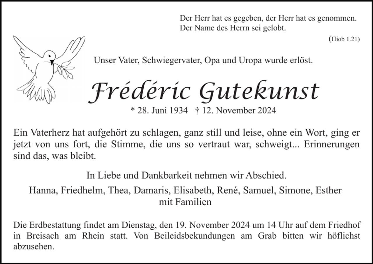 <p>Der Herr hat es gegeben, der Herr hat es genommen.<br />Der Name des Herrn sei gelobt.<br />(Hiob 1.21)</p><p>Unser Vater, Schwiegervater, Opa und Uropa wurde erlöst.</p><p>Frédéric Gutekunst<br />* 28. Juni 1934 † 12. November 2024</p><p>Ein Vaterherz hat aufgehört zu schlagen, ganz still und leise, ohne ein Wort, ging er<br />jetzt von uns fort, die Stimme, die uns so vertraut war, schweigt... Erinnerungen<br />sind das, was bleibt.<br />In Liebe und Dankbarkeit nehmen wir Abschied.<br />Hanna, Friedhelm, Thea, Damaris, Elisabeth, René, Samuel, Simone, Esther<br />mit Familien<br />Die Erdbestattung findet am Dienstag, den 19. November 2024 um 14 Uhr auf dem Friedhof<br />in Breisach am Rhein statt. Von Beileidsbekundungen am Grab bitten wir höflichst<br />abzusehen.</p>