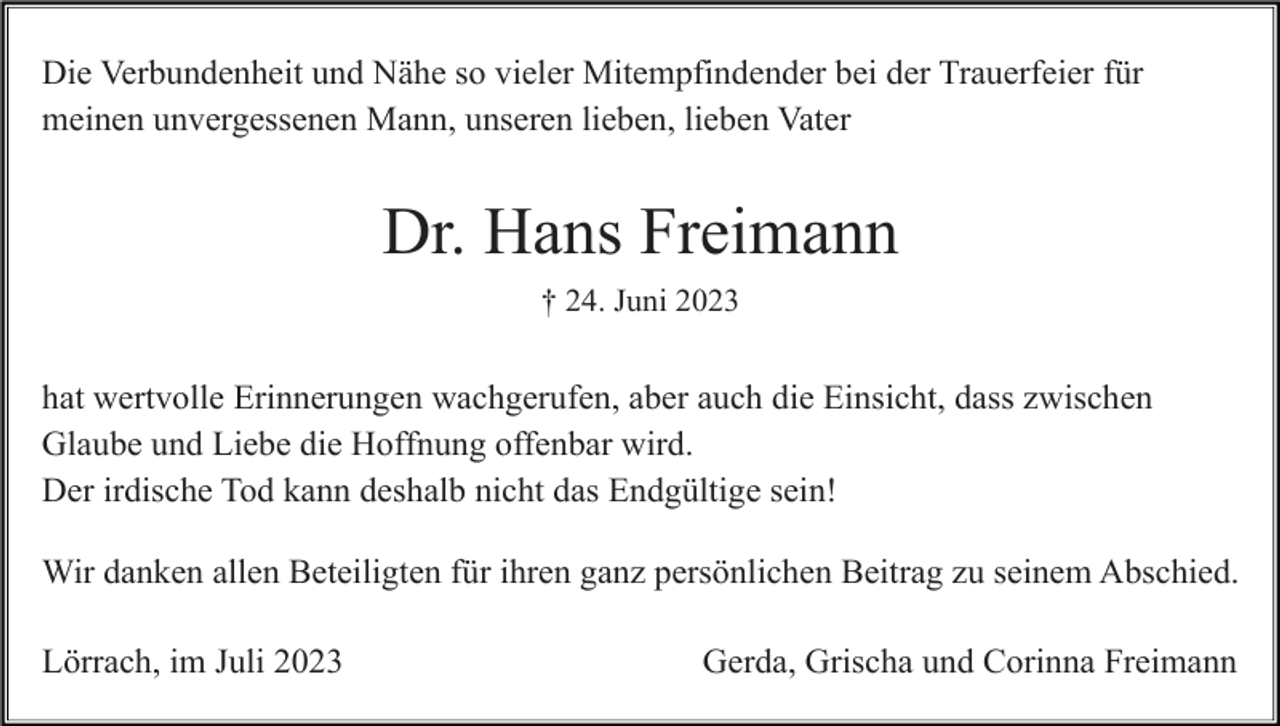 <p>Die Verbundenheit und Nähe so vieler Mitempfindender bei der Trauerfeier für<br />meinen unvergessenen Mann, unseren lieben, lieben Vater</p><p>Dr. Hans Freimann<br />† 24. Juni 2023</p><p>hat wertvolle Erinnerungen wachgerufen, aber auch die Einsicht, dass zwischen<br />Glaube und Liebe die Hoffnung offenbar wird.<br />Der irdische Tod kann deshalb nicht das Endgültige sein!<br />Wir danken allen Beteiligten für ihren ganz persönlichen Beitrag zu seinem Abschied.<br />Lörrach, im Juli 2023</p><p>Gerda, Grischa und Corinna Freimann</p>