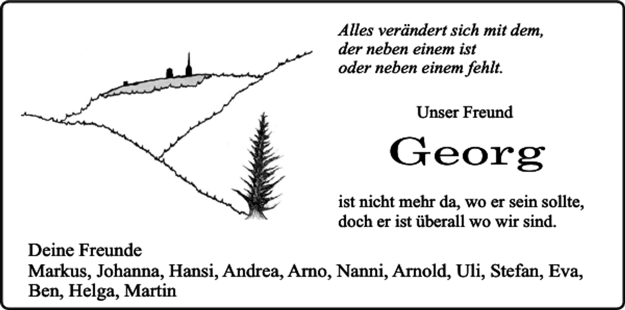<p>Alles verändert sich mit dem,<br />der neben einem ist<br />oder neben einem fehlt.<br />Unser Freund</p><p>Georg<br />ist nicht mehr da, wo er sein sollte,<br />doch er ist überall wo wir sind.</p><p>Deine Freunde<br />Markus, Johanna, Hansi, Andrea, Arno, Nanni, Arnold, Uli, Stefan, Eva,<br />Ben, Helga, Martin</p>