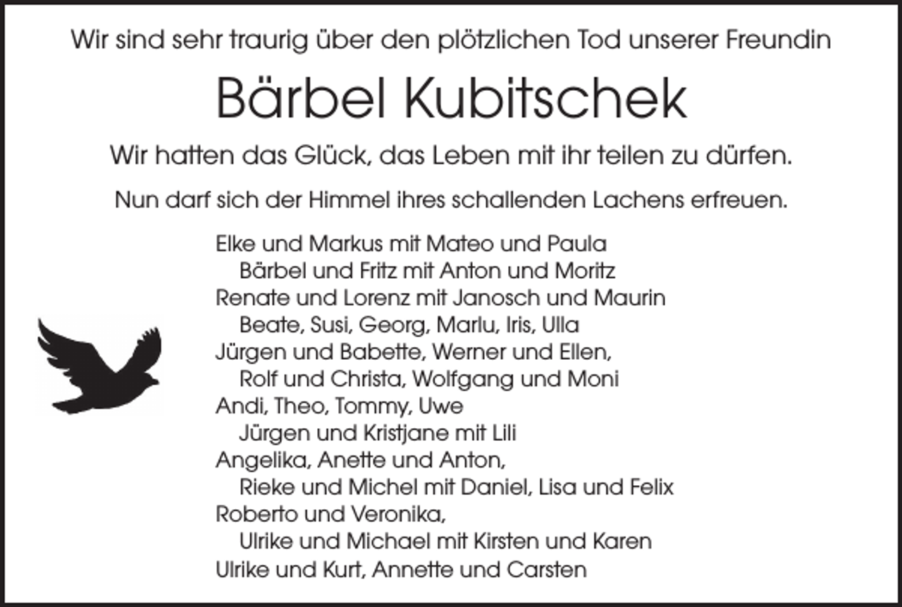 <p>Wir sind sehr traurig über den plötzlichen Tod unserer Freundin</p><p>Bärbel Kubitschek<br />Wir hatten das Glück, das Leben mit ihr teilen zu dürfen.<br />Nun darf sich der Himmel ihres schallenden Lachens erfreuen.<br />Elke und Markus mit Mateo und Paula<br />Bärbel und Fritz mit Anton und Moritz<br />Renate und Lorenz mit Janosch und Maurin<br />Beate, Susi, Georg, Marlu, Iris, Ulla<br />Jürgen und Babette, Werner und Ellen,<br />Rolf und Christa, Wolfgang und Moni<br />Andi, Theo, Tommy, Uwe<br />Jürgen und Kristjane mit Lili<br />Angelika, Anette und Anton,<br />Rieke und Michel mit Daniel, Lisa und Felix<br />Roberto und Veronika,<br />Ulrike und Michael mit Kirsten und Karen<br />Ulrike und Kurt, Annette und Carsten</p>