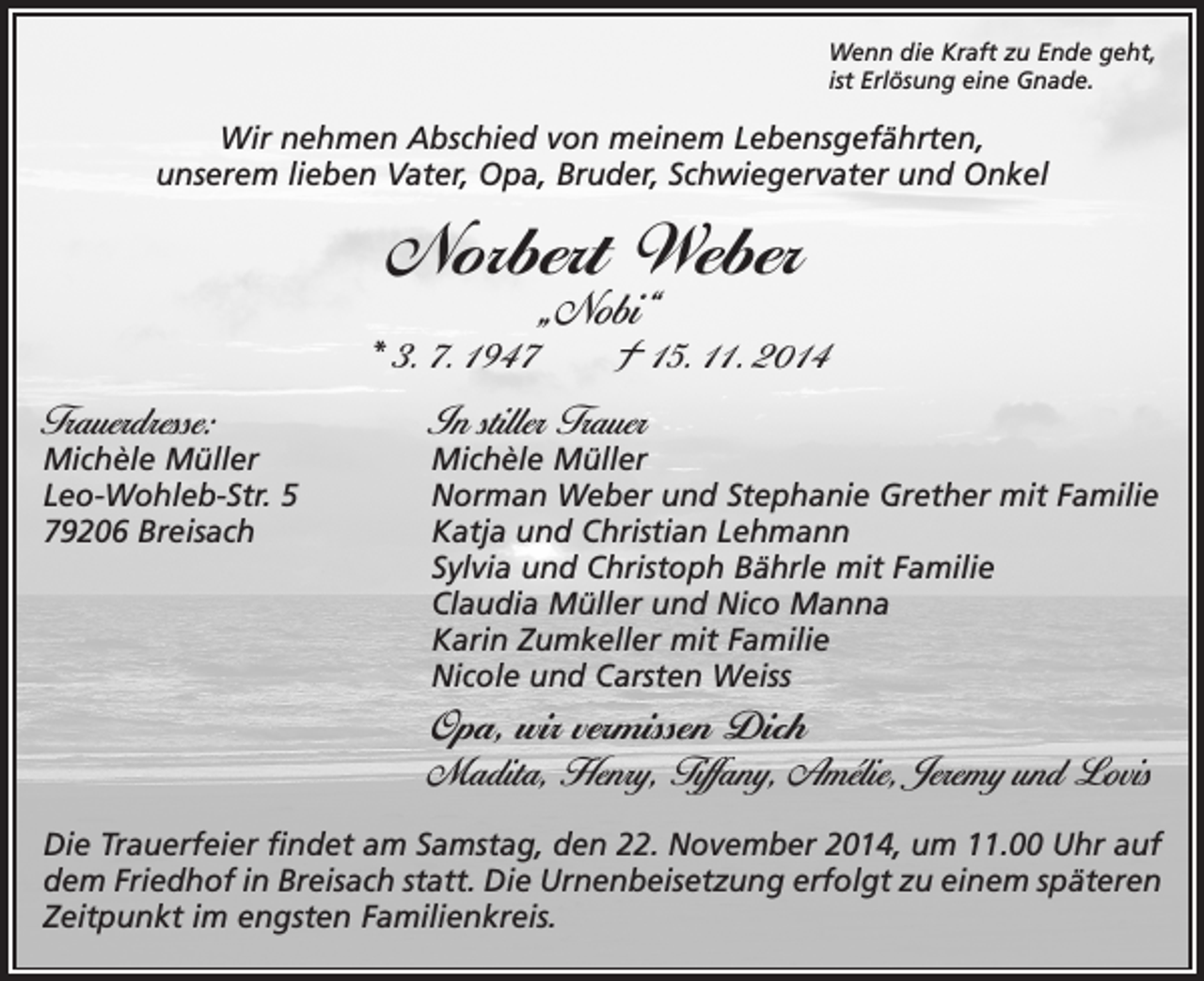 <p>Wenn die Kraft zu Ende geht,<br />ist Erlösung eine Gnade.</p><p>Wir nehmen Abschied von meinem Lebensgefährten,<br />unserem lieben Vater, Opa, Bruder, Schwiegervater und Onkel</p><p>Norbert Weber<br />„Nobi“</p><p>* 3. 7. 1947 † 15. 11. 2014</p><p>Trauerdresse:</p><p>In stiller Trauer</p><p>Michèle Müller<br />Leo-Wohleb-Str. 5<br />79206 Breisach</p><p>Michèle Müller<br />Norman Weber und Stephanie Grether mit Familie<br />Katja und Christian Lehmann<br />Sylvia und Christoph Bährle mit Familie<br />Claudia Müller und Nico Manna<br />Karin Zumkeller mit Familie<br />Nicole und Carsten Weiss</p><p>Opa, wir vermissen Dich<br />Madita, Henry, Tiffany, Amélie, Jeremy und Lovis</p><p>Die Trauerfeier findet am Samstag, den 22. November 2014, um 11.00 Uhr auf<br />dem Friedhof in Breisach statt. Die Urnenbeisetzung erfolgt zu einem späteren<br />Zeitpunkt im engsten Familienkreis.</p>