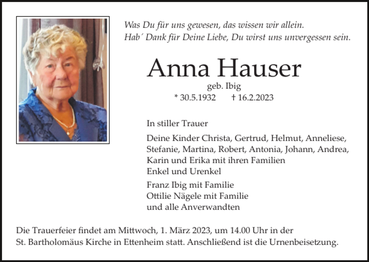 <p>Was Du für uns gewesen, das wissen wir allein.<br />Hab´ Dank für Deine Liebe, Du wirst uns unvergessen sein.</p><p>Anna Hauser<br />geb. Ibig<br />* 30.5.1932<br />† 16.2.2023</p><p>In stiller Trauer<br />Deine Kinder Christa, Gertrud, Helmut, Anneliese,<br />Stefanie, Martina, Robert, Antonia, Johann, Andrea,<br />Karin und Erika mit ihren Familien<br />Enkel und Urenkel<br />Franz Ibig mit Familie<br />O�ilie Nägele mit Familie<br />und alle Anverwandten<br />Die Trauerfeier ﬁndet am Mi�woch, 1. März 2023, um 14.00 Uhr in der<br />St. Bartholomäus Kirche in E�enheim sta�. Anschließend ist die Urnenbeise�ung.</p>