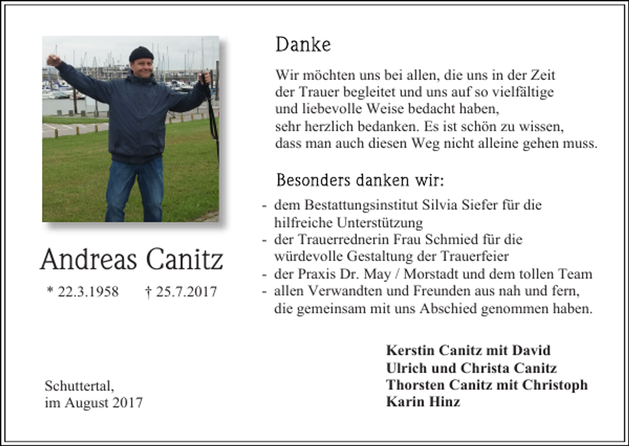 <p>Wir möchten uns bei allen, die uns in der Zeit<br />der Trauer begleitet und uns auf so vielfältige<br />und liebevolle Weise bedacht haben,<br />sehr herzlich bedanken. Es ist schön zu wissen,<br />dass man auch diesen Weg nicht alleine gehen muss.</p><p>Andreas Canitz<br />* 22.3.1958</p><p>Schuttertal,<br />im August 2017</p><p>† 25.7.2017</p><p>- dem Bestattungsinstitut Silvia Siefer für die<br />hilfreiche Unterstützung<br />- der Trauerrednerin Frau Schmied für die<br />würdevolle Gestaltung der Trauerfeier<br />- der Praxis Dr. May / Morstadt und dem tollen Team<br />- allen Verwandten und Freunden aus nah und fern,<br />die gemeinsam mit uns Abschied genommen haben.<br />Kerstin Canitz mit David<br />Ulrich und Christa Canitz<br />Thorsten Canitz mit Christoph<br />Karin Hinz</p>