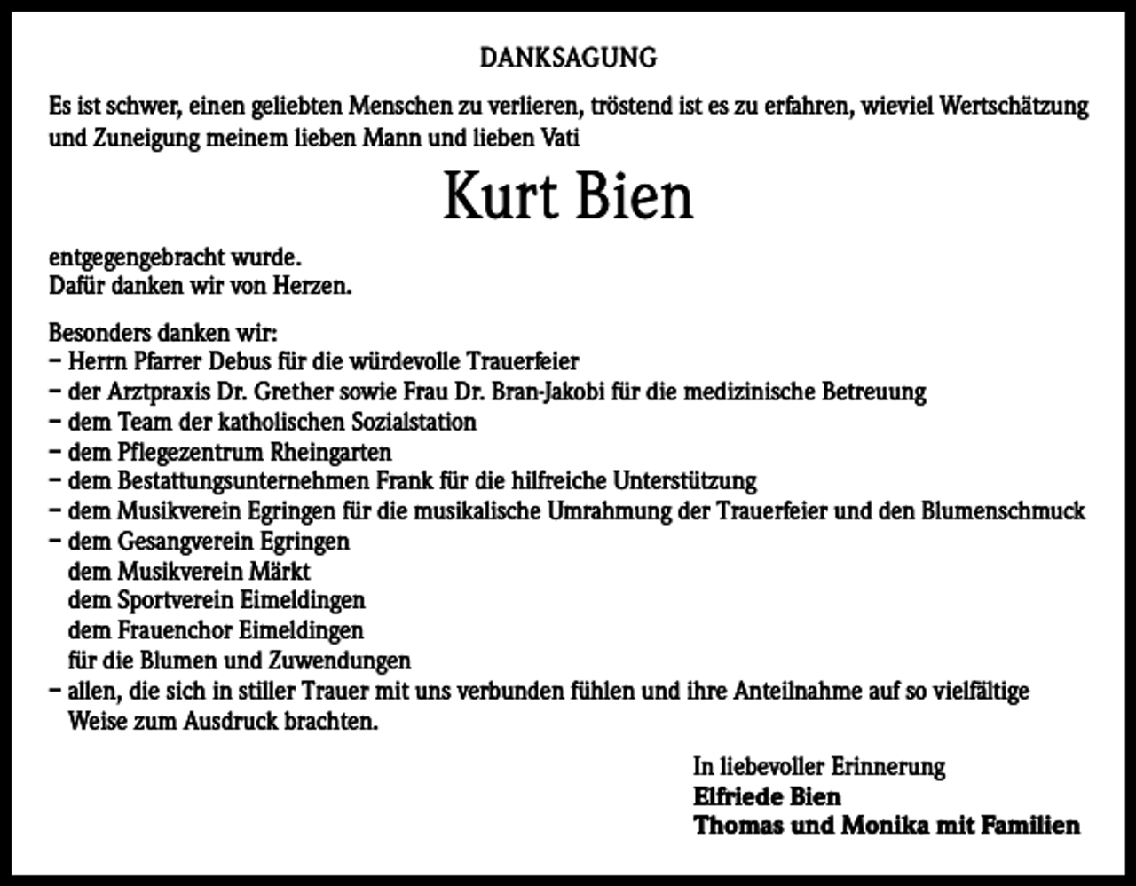 <p>DANKSAGUNG<br />Es ist schwer, einen geliebten Menschen zu verlieren, tröstend ist es zu erfahren, wieviel Wertschätzung<br />und Zuneigung meinem lieben Mann und lieben Vati</p><p>Kurt Bien<br />entgegengebracht wurde.<br />Dafür danken wir von Herzen.<br />Besonders danken wir:<br />– Herrn Pfarrer Debus für die würdevolle Trauerfeier<br />– der Arztpraxis Dr. Grether sowie Frau Dr. Bran-Jakobi für die medizinische Betreuung<br />– dem Team der katholischen Sozialstation<br />– dem Pflegezentrum Rheingarten<br />– dem Bestattungsunternehmen Frank für die hilfreiche Unterstützung<br />– dem Musikverein Egringen für die musikalische Umrahmung der Trauerfeier und den Blumenschmuck<br />– dem Gesangverein Egringen<br />dem Musikverein Märkt<br />dem Sportverein Eimeldingen<br />dem Frauenchor Eimeldingen<br />für die Blumen und Zuwendungen<br />– allen, die sich in stiller Trauer mit uns verbunden fühlen und ihre Anteilnahme auf so vielfältige<br />Weise zum Ausdruck brachten.<br />In liebevoller Erinnerung<br />Elfriede Bien<br />Thomas und Monika mit Familien</p>