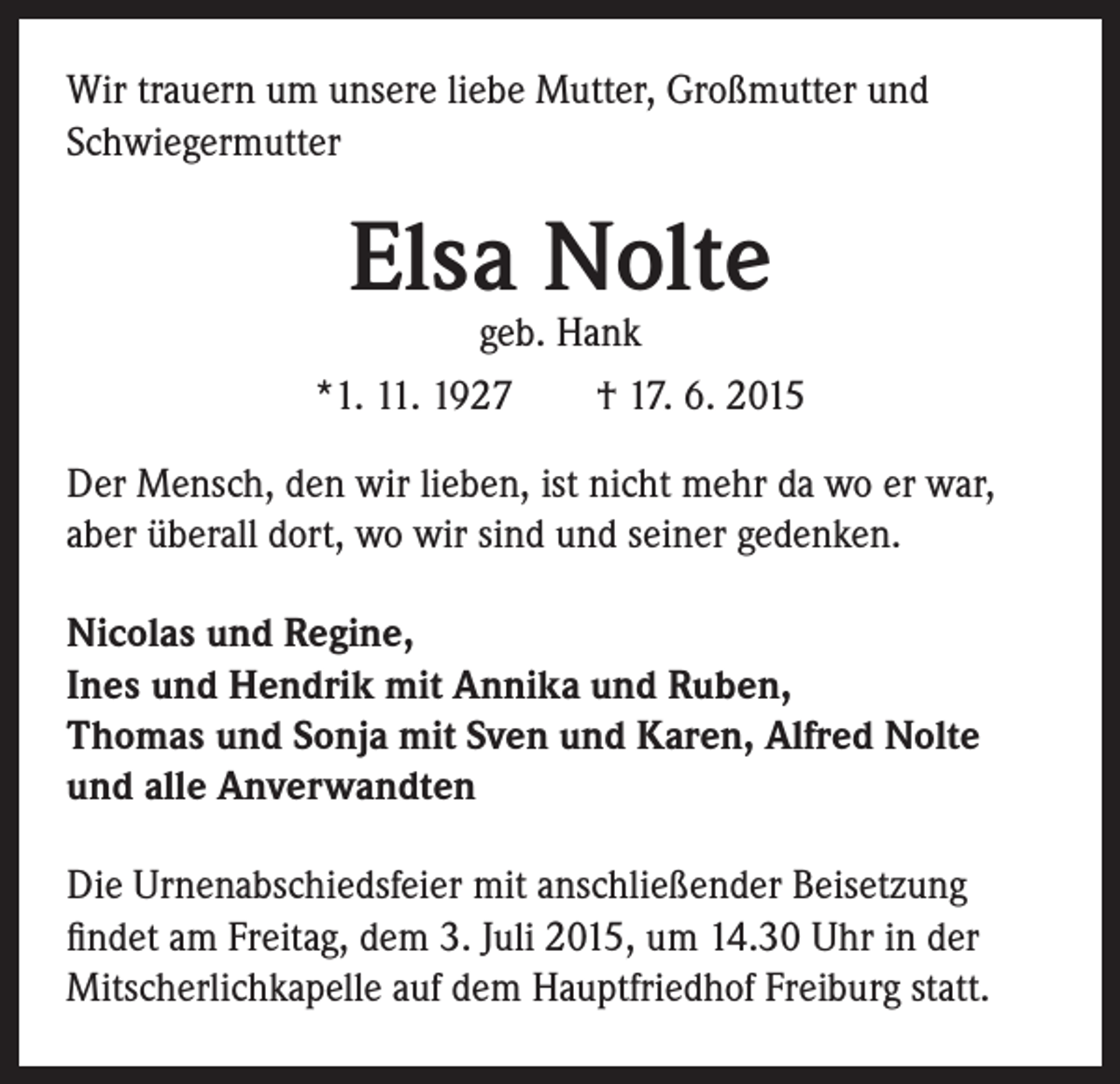 <p>Wir trauern um unsere liebe Mutter, Großmutter und<br />Schwiegermutter</p><p>Elsa Nolte</p><p>geb. Hank<br />*1. 11. 1927 † 17. 6. 2015<br />Der Mensch, den wir lieben, ist nicht mehr da wo er war,<br />aber überall dort, wo wir sind und seiner gedenken.<br />Nicolas und Regine,<br />Ines und Hendrik mit Annika und Ruben,<br />Thomas und Sonja mit Sven und Karen, Alfred Nolte<br />und alle Anverwandten<br />Die Urnenabschiedsfeier mit anschließender Beisetzung<br />findet am Freitag, dem 3. Juli 2015, um 14.30 Uhr in der<br />Mitscherlichkapelle auf dem Hauptfriedhof Freiburg statt.</p>