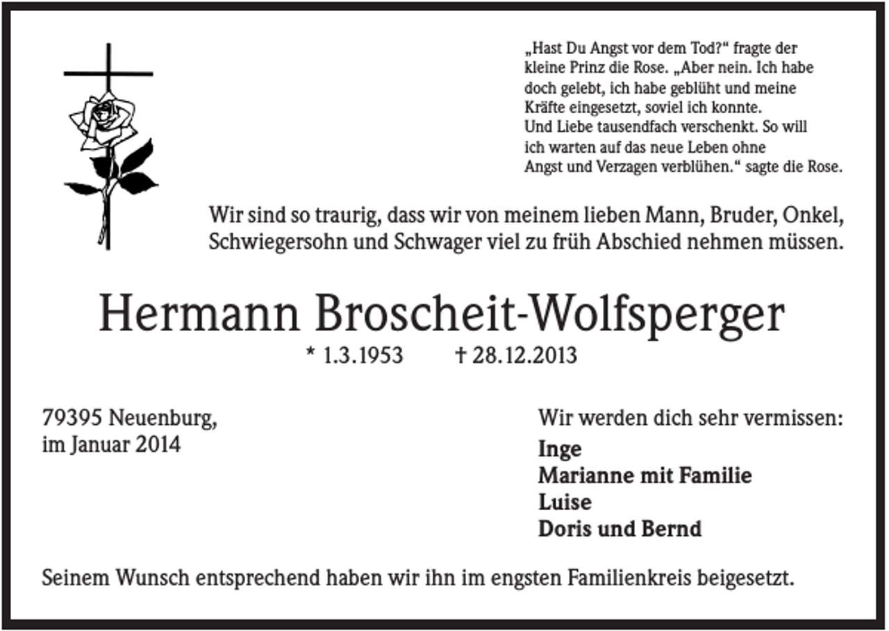 <p>„Hast Du Angst vor dem Tod?“ fragte der<br />kleine Prinz die Rose. „Aber nein. Ich habe<br />doch gelebt, ich habe geblüht und meine<br />Kräfte eingesetzt, soviel ich konnte.<br />Und Liebe tausendfach verschenkt. So will<br />ich warten auf das neue Leben ohne<br />Angst und Verzagen verblühen.“ sagte die Rose.</p><p>Wir sind so traurig, dass wir von meinem lieben Mann, Bruder, Onkel,<br />Schwiegersohn und Schwager viel zu früh Abschied nehmen müssen.</p><p>Hermann Broscheit-Wolfsperger<br />* 1.3.1953<br />79395 Neuenburg,<br />im Januar 2014</p><p>† 28.12.2013<br />Wir werden dich sehr vermissen:<br />Inge<br />Marianne mit Familie<br />Luise<br />Doris und Bernd</p><p>Seinem Wunsch entsprechend haben wir ihn im engsten Familienkreis beigesetzt.</p>