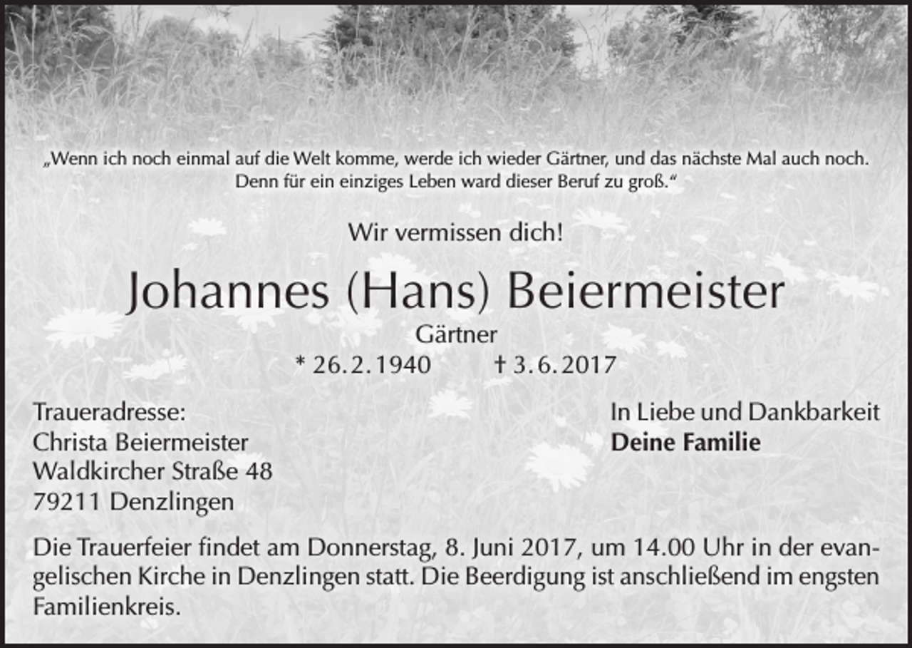 <p>„Wenn ich noch einmal auf die Welt komme, werde ich wieder Gärtner, und das nächste Mal auch noch.<br />Denn für ein einziges Leben ward dieser Beruf zu groß.“</p><p>Wir vermissen dich!</p><p>Johannes (Hans) Beiermeister<br />Gärtner<br />* 26. 2. 1940<br />† 3. 6. 2017</p><p>Traueradresse:<br />Christa Beiermeister<br />Waldkircher Straße 48<br />79211 Denzlingen</p><p>In Liebe und Dankbarkeit<br />Deine Familie</p><p>Die Trauerfeier findet am Donnerstag, 8. Juni 2017, um 14.00 Uhr in der evan­<br />gelischen Kirche in Denzlingen statt. Die Beerdigung ist anschließend im engsten<br />Familienkreis.</p>