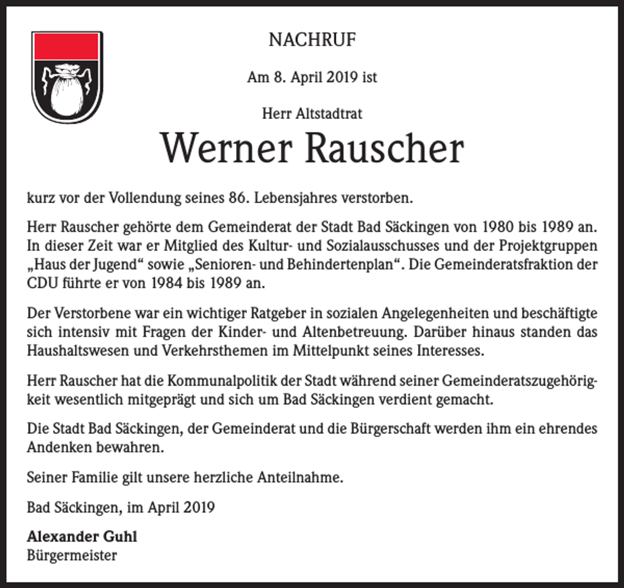<p>NACHRUF<br />Am 8. April 2019 ist<br />Herr Altstadtrat</p><p>Werner Rauscher<br />kurz vor der Vollendung seines 86. Lebensjahres verstorben.<br />Herr Rauscher gehörte dem Gemeinderat der Stadt Bad Säckingen von 1980 bis 1989 an.<br />In dieser Zeit war er Mitglied des Kultur- und Sozialausschusses und der Projektgruppen<br />„Haus der Jugend“ sowie „Senioren- und Behindertenplan“. Die Gemeinderatsfraktion der<br />CDU führte er von 1984 bis 1989 an.<br />Der Verstorbene war ein wichtiger Ratgeber in sozialen Angelegenheiten und beschäftigte<br />sich intensiv mit Fragen der Kinder- und Altenbetreuung. Darüber hinaus standen das<br />Haushaltswesen und Verkehrsthemen im Mittelpunkt seines Interesses.<br />Herr Rauscher hat die Kommunalpolitik der Stadt während seiner Gemeinderatszugehörigkeit wesentlich mitgeprägt und sich um Bad Säckingen verdient gemacht.<br />Die Stadt Bad Säckingen, der Gemeinderat und die Bürgerschaft werden ihm ein ehrendes<br />Andenken bewahren.<br />Seiner Familie gilt unsere herzliche Anteilnahme.<br />Bad Säckingen, im April 2019<br />Alexander Guhl<br />Bürgermeister</p>