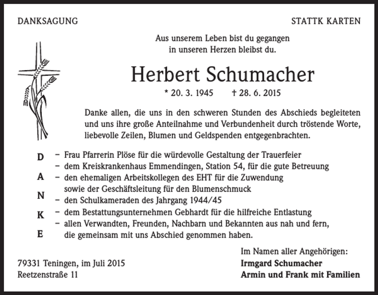 <p>DANKSAGUNG</p><p>STATTK KARTEN<br />Aus unserem Leben bist du gegangen<br />in unseren Herzen bleibst du.</p><p>Herbert Schumacher<br />* 20. 3. 1945 † 28. 6. 2015</p><p>Danke allen, die uns in den schweren Stunden des Abschieds begleiteten<br />und uns ihre große Anteilnahme und Verbundenheit durch tröstende Worte,<br />liebevolle Zeilen, Blumen und Geldspenden entgegenbrachten.</p><p>D<br />A<br />N<br />K<br />E</p><p>– Frau Pfarrerin Plöse für die würdevolle Gestaltung der Trauerfeier<br />– dem Kreiskrankenhaus Emmendingen, Station 54, für die gute Betreuung<br />– den ehemaligen Arbeitskollegen des EHT für die Zuwendung<br />sowie der ­Geschäftsleitung für den Blumenschmuck<br />– den Schulkameraden des Jahrgang 1944/45<br />– dem Bestattungsunternehmen Gebhardt für die hilfreiche Entlastung<br />– allen Verwandten, Freunden, Nachbarn und Bekannten aus nah und fern,<br />die gemeinsam mit uns Abschied genommen haben.</p><p>79331 Teningen, im Juli 2015<br />Reetzenstraße 11</p><p>Im Namen aller Angehörigen:<br />Irmgard Schumacher<br />Armin und Frank mit Familien</p>