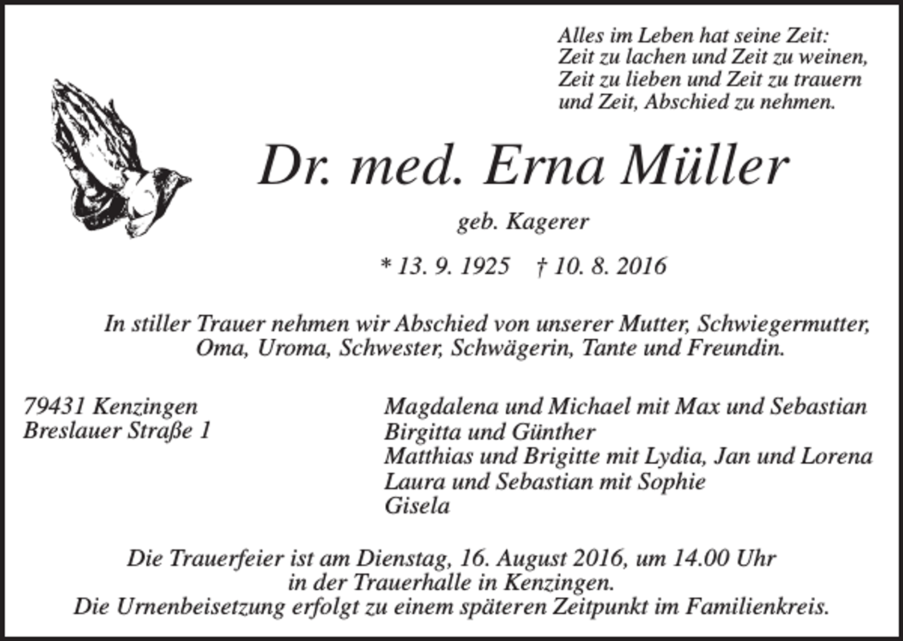 <p>Alles im Leben hat seine Zeit:<br />Zeit zu lachen und Zeit zu weinen,<br />Zeit zu lieben und Zeit zu trauern<br />und Zeit, Abschied zu nehmen.</p><p>Dr. med. Erna Müller<br />geb. Kagerer<br />* 13. 9. 1925</p><p>† 10. 8. 2016</p><p>In stiller Trauer nehmen wir Abschied von unserer Mutter, Schwiegermutter,<br />Oma, Uroma, Schwester, Schwägerin, Tante und Freundin.<br />79431 Kenzingen<br />Breslauer Straße 1</p><p>Magdalena und Michael mit Max und Sebastian<br />Birgitta und Günther<br />Matthias und Brigitte mit Lydia, Jan und Lorena<br />Laura und Sebastian mit Sophie<br />Gisela</p><p>Die Trauerfeier ist am Dienstag, 16. August 2016, um 14.00 Uhr<br />in der Trauerhalle in Kenzingen.<br />Die Urnenbeisetzung erfolgt zu einem späteren Zeitpunkt im Familienkreis.</p>