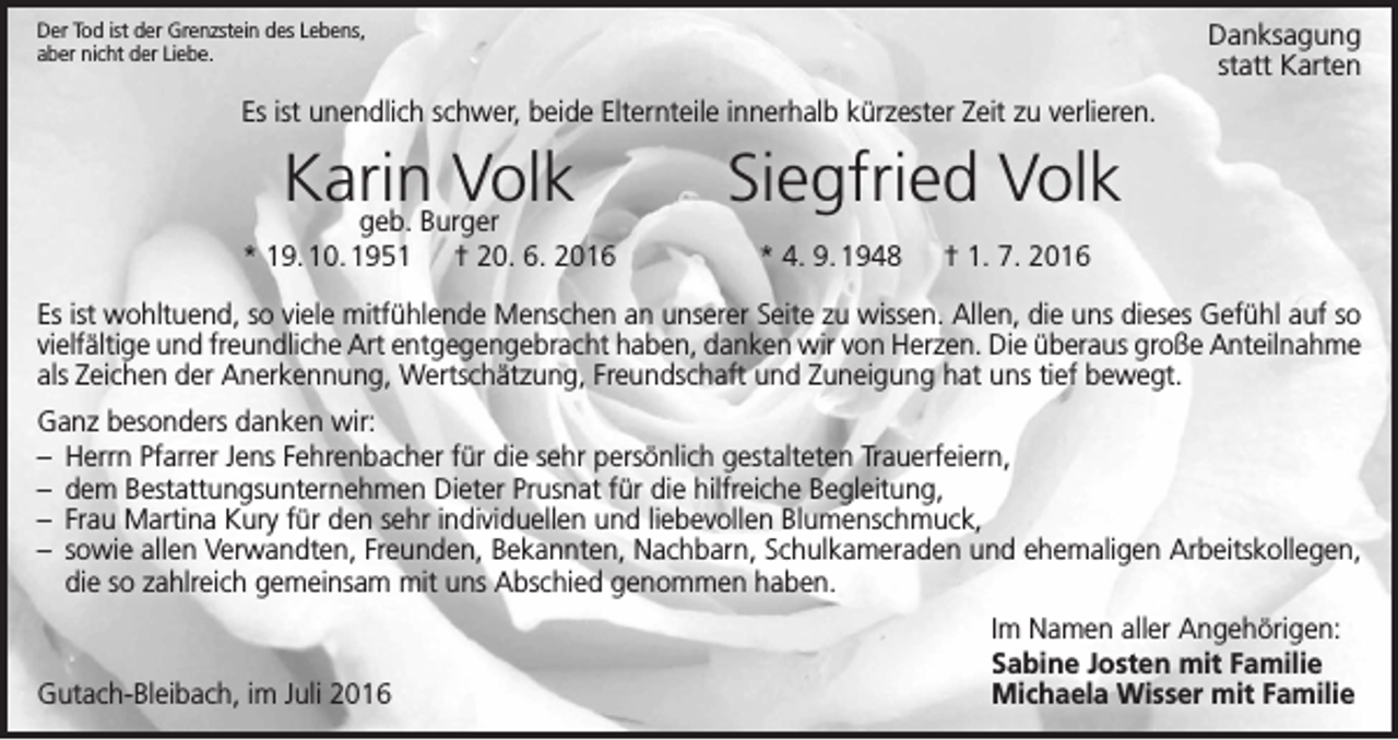 <p>Danksagung<br />statt Karten</p><p>Der Tod ist der Grenzstein des Lebens,<br />aber nicht der Liebe.</p><p>Es ist unendlich schwer, beide Elternteile innerhalb kürzester Zeit zu verlieren.</p><p>Karin<br />Volk<br />geb. Burger</p><p>Siegfried Volk</p><p>* 19. 10. 1951 † 20. 6. 2016</p><p>* 4. 9. 1948 † 1. 7. 2016</p><p>Es ist wohltuend, so viele mitfühlende Menschen an unserer Seite zu wissen. Allen, die uns dieses Gefühl auf so<br />vielfältige und freundliche Art entgegengebracht haben, danken wir von Herzen. Die überaus große Anteilnahme<br />als Zeichen der Anerkennung, Wertschätzung, Freundschaft und Zuneigung hat uns tief bewegt.<br />Ganz besonders danken wir:<br />– Herrn Pfarrer Jens Fehrenbacher für die sehr persönlich gestalteten Trauerfeiern,<br />– dem Bestattungsunternehmen Dieter Prusnat für die hilfreiche Begleitung,<br />– Frau Martina Kury für den sehr individuellen und liebevollen Blumenschmuck,<br />– sowie allen Verwandten, Freunden, Bekannten, Nachbarn, Schulkameraden und ehemaligen Arbeitskollegen,<br />die so zahlreich gemeinsam mit uns Abschied genommen haben.</p><p>Gutach-Bleibach, im Juli 2016</p><p>Im Namen aller Angehörigen:<br />Sabine Josten mit Familie<br />Michaela Wisser mit Familie</p>