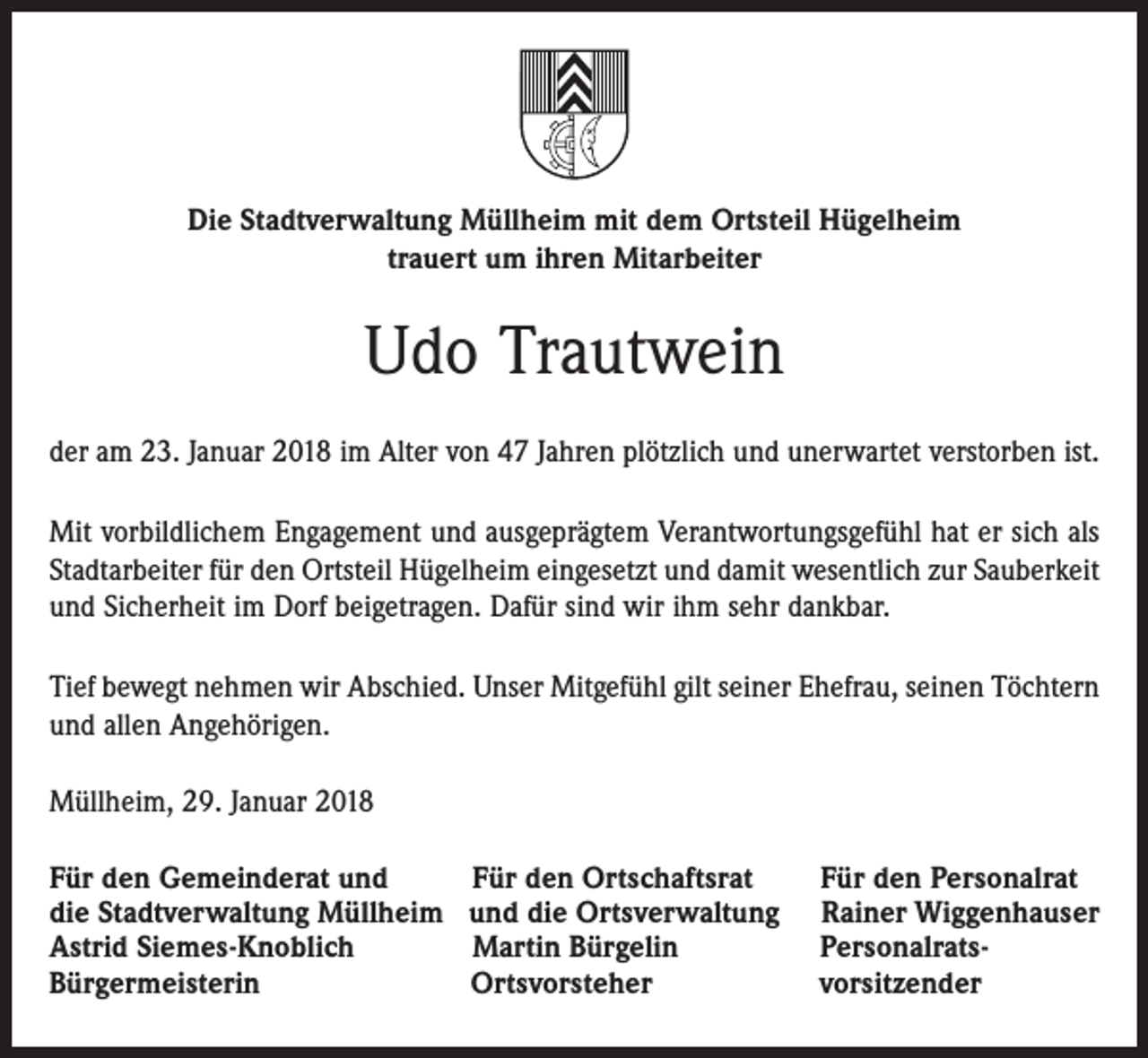 <p>Die Stadtverwaltung Müllheim mit dem Ortsteil Hügelheim<br />trauert um ihren Mitarbeiter</p><p>Udo Trautwein<br />der am 23. Januar 2018 im Alter von 47 Jahren plötzlich und unerwartet verstorben ist.<br />Mit vorbildlichem Engagement und ausgeprägtem Verantwortungsgefühl hat er sich als<br />Stadtarbeiter für den Ortsteil Hügelheim eingesetzt und damit wesentlich zur Sauberkeit<br />und Sicherheit im Dorf beigetragen. Dafür sind wir ihm sehr dankbar.<br />Tief bewegt nehmen wir Abschied. Unser Mitgefühl gilt seiner Ehefrau, seinen Töchtern<br />und allen Angehörigen.<br />Müllheim, 29. Januar 2018<br />Für den Gemeinderat und<br />die Stadtverwaltung Müllheim<br />Astrid Siemes-Knoblich<br />Bürgermeisterin</p><p>Für den Ortschaftsrat<br />und die Ortsverwaltung<br />Martin Bürgelin<br />Ortsvorsteher</p><p>Für den Personalrat<br />Rainer Wiggenhauser<br />Personalratsvorsitzender</p>