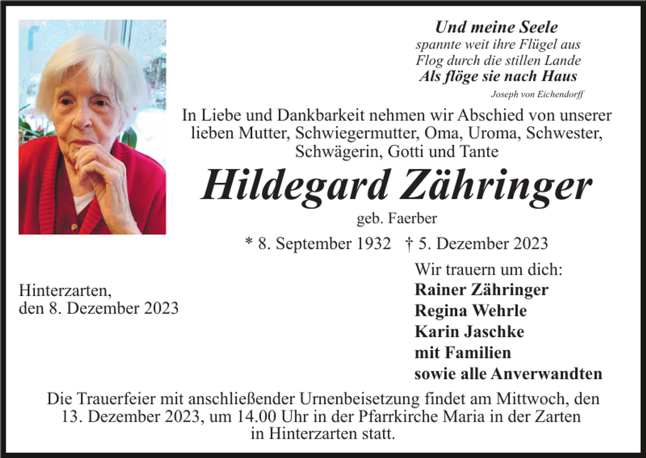 <p>Und meine Seele</p><p>spannte weit ihre Flügel aus<br />Flog durch die stillen Lande</p><p>Als flöge sie nach Haus</p><p>Joseph von Eichendorff</p><p>In Liebe und Dankbarkeit nehmen wir Abschied von unserer<br />lieben Mutter, Schwiegermutter, Oma, Uroma, Schwester,<br />Schwägerin, Gotti und Tante</p><p>Hildegard Zähringer<br />geb. Faerber</p><p>* 8. September 1932 † 5. Dezember 2023<br />Wir trauern um dich:<br />Rainer Zähringer<br />Hinterzarten,<br />den 8. Dezember 2023<br />Regina Wehrle<br />Karin Jaschke<br />mit Familien<br />sowie alle Anverwandten<br />Die Trauerfeier mit anschließender Urnenbeisetzung findet am Mittwoch, den<br />13. Dezember 2023, um 14.00 Uhr in der Pfarrkirche Maria in der Zarten<br />in Hinterzarten statt.</p>