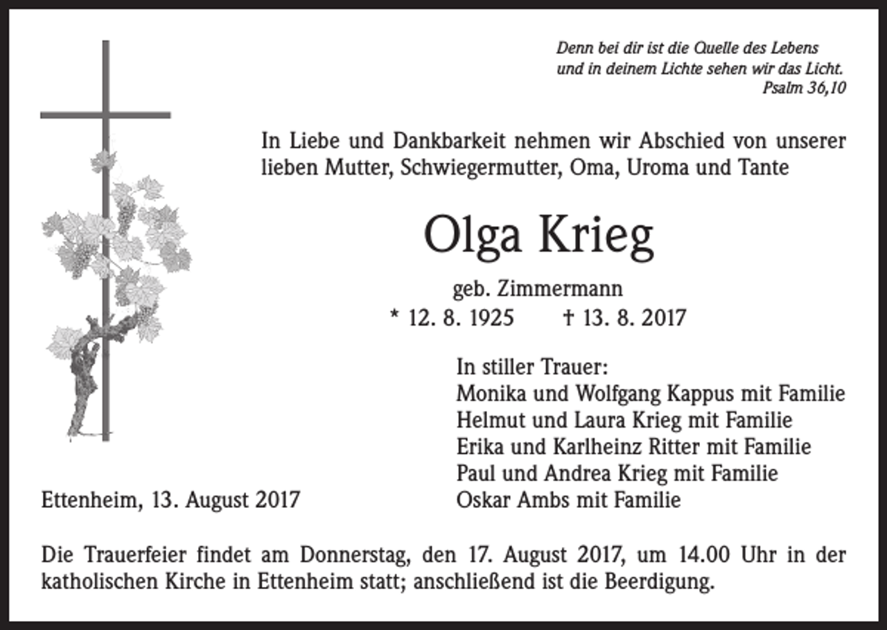 <p>Denn bei dir ist die Quelle des Lebens<br />und in deinem Lichte sehen wir das Licht.</p><p>Psalm 36,10</p><p>In Liebe und Dankbarkeit nehmen wir Abschied von unserer<br />lieben Mutter, Schwiegermutter, Oma, Uroma und Tante</p><p>Olga Krieg<br />geb. Zimmermann<br />* 12. 8. 1925 † 13. 8. 2017</p><p>Ettenheim, 13. August 2017</p><p>In stiller Trauer:<br />Monika und Wolfgang Kappus mit Familie<br />Helmut und Laura Krieg mit Familie<br />Erika und Karlheinz Ritter mit Familie<br />Paul und Andrea Krieg mit Familie<br />Oskar Ambs mit Familie</p><p>Die Trauerfeier findet am Donnerstag, den 17. August 2017, um 14.00 Uhr in der<br />katholischen Kirche in Ettenheim statt; anschließend ist die Beerdigung.</p>