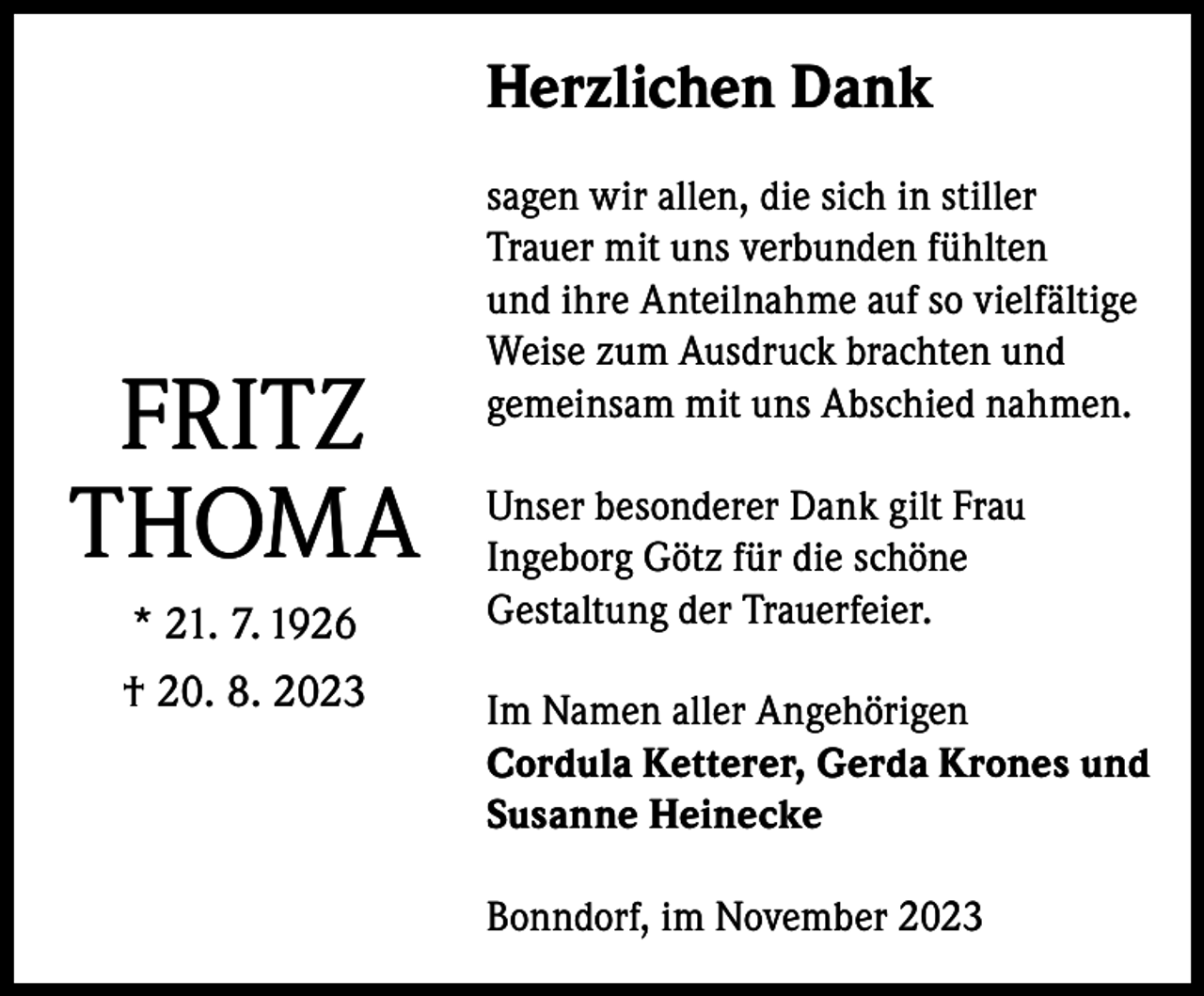 <p>Herzlichen Dank</p><p>FRITZ<br />THOMA<br />* 21. 7. 1926<br />† 20. 8. 2023</p><p>sagen wir allen, die sich in stiller<br />Trauer mit uns verbunden fühlten<br />und ihre Anteilnahme auf so vielfältige<br />Weise zum Ausdruck brachten und<br />gemeinsam mit uns Abschied nahmen.<br />Unser besonderer Dank gilt Frau<br />Ingeborg Götz für die schöne<br />Gestaltung der Trauerfeier.<br />Im Namen aller Angehörigen<br />Cordula Ketterer, Gerda Krones und<br />Susanne Heinecke<br />Bonndorf, im November 2023</p>