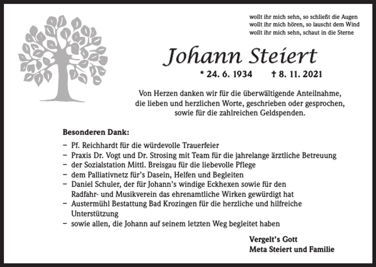<p>wollt ihr mich sehn, so schließt die Augen<br />wollt ihr mich hören, so lauscht dem Wind<br />wollt ihr mich sehn, schaut in die Sterne</p><p>Johann Steiert<br />* 24. 6. 1934</p><p>† 8. 11. 2021</p><p>Von Herzen danken wir für die überwältigende Anteilnahme,<br />die lieben und herzlichen Worte, geschrieben oder gesprochen,<br />sowie für die zahlreichen Geldspenden.<br />Besonderen Dank:<br />– Pf. Reichhardt für die würdevolle Trauerfeier<br />– Praxis Dr. Vogt und Dr. Strosing mit Team für die jahrelange ärztliche Betreuung<br />– der Sozialstation Mittl. Breisgau für die liebevolle Pflege<br />– dem Palliativnetz für’s Dasein, Helfen und Begleiten<br />– Daniel Schuler, der für Johann’s windige Eckhexen sowie für den<br />Radfahr- und Musikverein das ehrenamtliche Wirken gewürdigt hat<br />– Austermühl Bestattung Bad Krozingen für die herzliche und hilfreiche<br />Unterstützung<br />– sowie allen, die Johann auf seinem letzten Weg begleitet haben<br />Vergelt’s Gott<br />Meta Steiert und Familie</p>