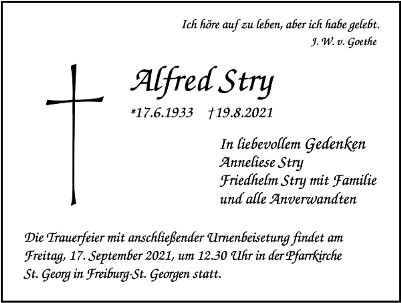 <p>Ich höre auf zu leben, aber ich habe gelebt.<br />J. W. v. Goethe</p><p>Alfred Stry<br />*17.6.1933 †19.8.2021<br />In liebevollem Gedenken<br />Anneliese Stry<br />Friedhelm Stry mit Familie<br />und alle Anverwandten<br />Die Trauerfeier mit anschließender Urnenbeisetung findet am<br />Freitag, 17. September 2021, um 12.30 Uhr in der Pfarrkirche<br />St. Georg in Freiburg-St. Georgen statt.</p>