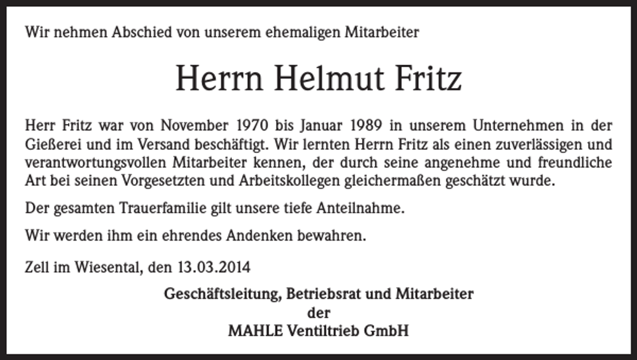 <p>Wir nehmen Abschied von unserem ehemaligen Mitarbeiter</p><p>Herrn Helmut Fritz<br />Herr Fritz war von November 1970 bis Januar 1989 in unserem Unternehmen in der<br />Gießerei und im Versand beschäftigt. Wir lernten Herrn Fritz als einen zuverlässigen und<br />verantwortungsvollen Mitarbeiter kennen, der durch seine angenehme und freundliche<br />Art bei seinen Vorgesetzten und Arbeitskollegen gleichermaßen geschätzt wurde.<br />Der gesamten Trauerfamilie gilt unsere tiefe Anteilnahme.<br />Wir werden ihm ein ehrendes Andenken bewahren.<br />Zell im Wiesental, den 13.03.2014<br />Geschäftsleitung, Betriebsrat und Mitarbeiter<br />der<br />MAHLE Ventiltrieb GmbH</p>
