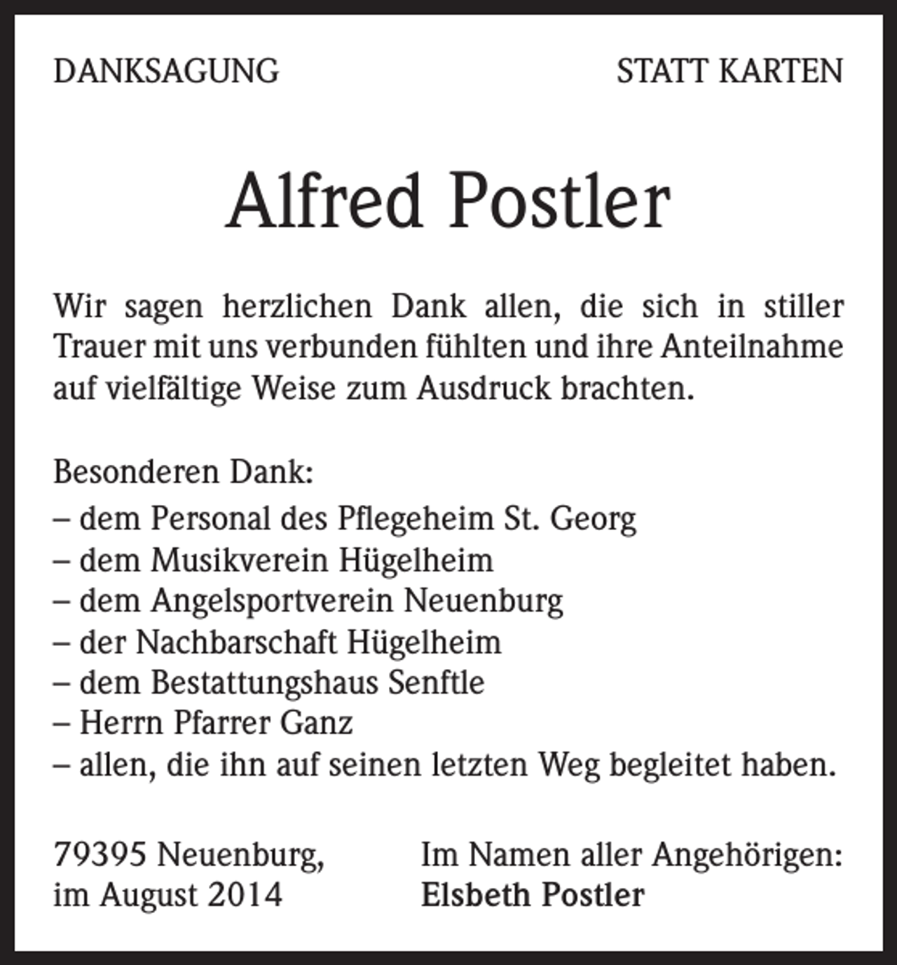 <p>DANKSAGUNG</p><p>STATT KARTEN</p><p>Alfred Postler<br />Wir sagen herzlichen Dank allen, die sich in stiller<br />Trauer mit uns verbunden fühlten und ihre Anteilnahme<br />auf vielfältige Weise zum Ausdruck brachten.<br />Besonderen Dank:<br />– dem Personal des Pflegeheim St. Georg<br />– dem Musikverein Hügelheim<br />– dem Angelsportverein Neuenburg<br />– der Nachbarschaft Hügelheim<br />– dem Bestattungshaus Senftle<br />– Herrn Pfarrer Ganz<br />– allen, die ihn auf seinen letzten Weg begleitet haben.<br />79395 Neuenburg,<br />im August 2014</p><p>Im Namen aller Angehörigen:<br />Elsbeth Postler</p>
