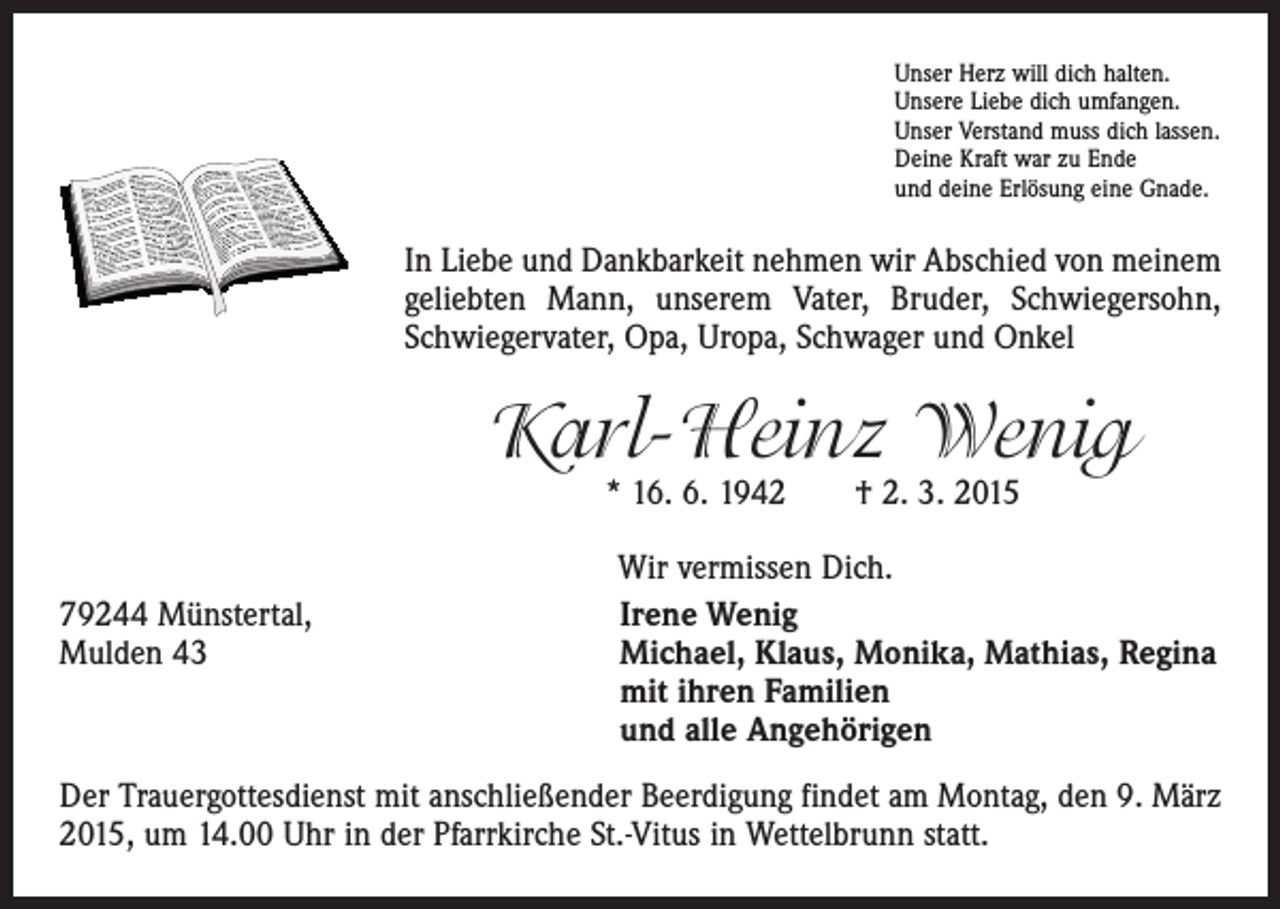 <p>Unser Herz will dich halten.<br />Unsere Liebe dich umfangen.<br />Unser Verstand muss dich lassen.<br />Deine Kraft war zu Ende<br />und deine Erlösung eine Gnade.</p><p>In Liebe und Dankbarkeit nehmen wir Abschied von meinem<br />geliebten Mann, unserem Vater, Bruder, Schwiegersohn,<br />Schwiegervater, Opa, Uropa, Schwager und Onkel</p><p>Karl-Heinz Wenig<br />* 16. 6. 1942 † 2. 3. 2015</p><p>Wir vermissen Dich.<br />79244 Münstertal,<br />Irene Wenig<br />Mulden 43 Michael, Klaus, Monika, Mathias, Regina<br />mit ihren Familien<br />und alle Angehörigen<br />Der Trauergottesdienst mit anschließender Beerdigung findet am Montag, den 9. März<br />2015, um 14.00 Uhr in der Pfarrkirche St.-Vitus in Wettelbrunn statt.</p>