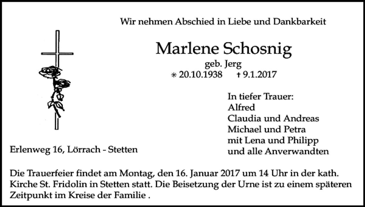 <p>Tod032</p><p>Tod033</p><p>Tod034.tif</p><p>Wir nehmen Abschied in Liebe und Dankbarkeit</p><p>Marlene Schosnig<br />✳</p><p>Tod037.eps<br />Erlenweg<br />16, Lörrach - Stetten</p><p>geb. Jerg<br />20.10.1938<br />✝ 9.1.2017</p><p>Tod038.eps</p><p>In tiefer Trauer:<br />Alfred<br />Claudia und Andreas<br />Michael und Petra<br />mit Lena und Philipp<br />Tod039<br />und alle Anverwandten</p><p>Die Trauerfeier findet am Montag, den 16. Januar 2017 um 14 Uhr in der kath.<br />Kirche St. Fridolin in Stetten statt. Die Beisetzung der Urne ist zu einem späteren<br />Zeitpunkt im Kreise der Familie .</p>