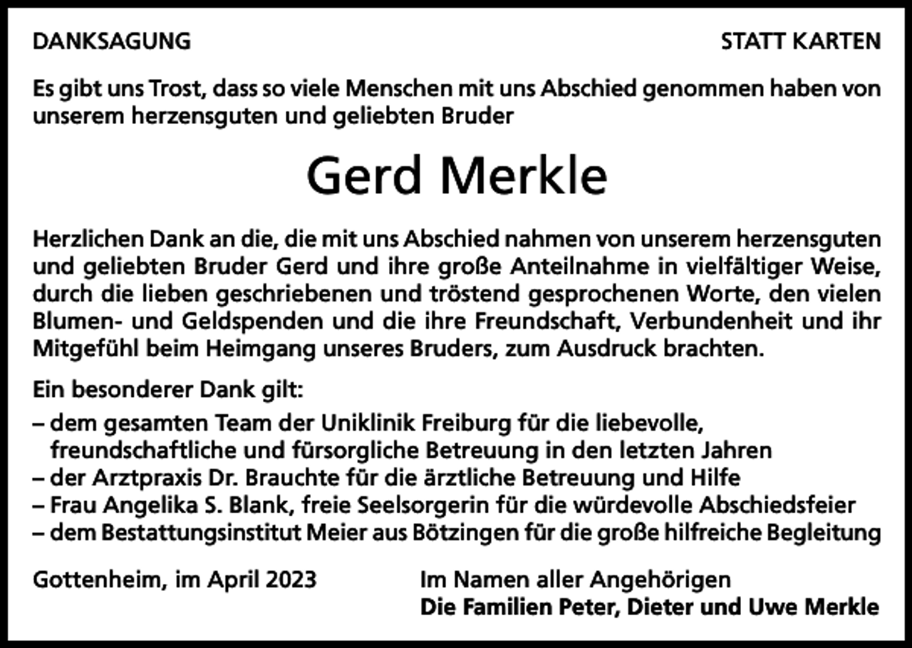 <p>DANKSAGUNG</p><p>STATT KARTEN</p><p>Es gibt uns Trost, dass so viele Menschen mit uns Abschied genommen haben von<br />unserem herzensguten und geliebten Bruder</p><p>Gerd Merkle<br />Herzlichen Dank an die, die mit uns Abschied nahmen von unserem herzensguten<br />und geliebten Bruder Gerd und ihre große Anteilnahme in vielfältiger Weise,<br />durch die lieben geschriebenen und tröstend gesprochenen Worte, den vielen<br />Blumen- und Geldspenden und die ihre Freundschaft, Verbundenheit und ihr<br />Mitgefühl beim Heimgang unseres Bruders, zum Ausdruck brachten.<br />Ein besonderer Dank gilt:<br />– dem gesamten Team der Uniklinik Freiburg für die liebevolle,<br />freundschaftliche und fürsorgliche Betreuung in den letzten Jahren<br />– der Arztpraxis Dr. Brauchte für die ärztliche Betreuung und Hilfe<br />– Frau Angelika S. Blank, freie Seelsorgerin für die würdevolle Abschiedsfeier<br />– dem Bestattungsinstitut Meier aus Bötzingen für die große hilfreiche Begleitung<br />Gottenheim, im April 2023</p><p>Im Namen aller Angehörigen<br />Die Familien Peter, Dieter und Uwe Merkle</p>