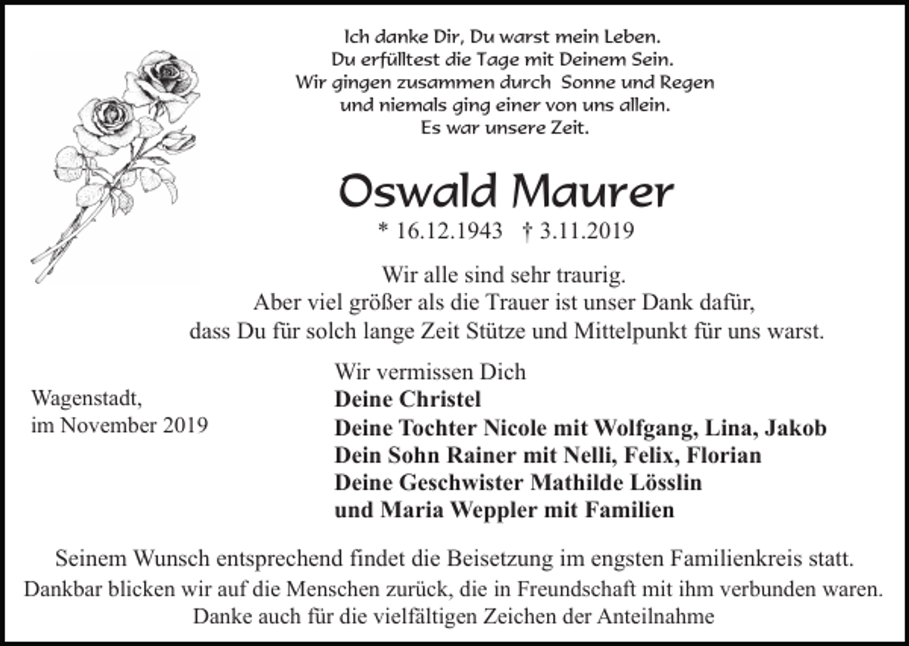 <p>Ich danke Dir, Du warst mein Leben.<br />Du erfülltest die Tage mit Deinem Sein.<br />Wir gingen zusammen durch Sonne und Regen<br />und niemals ging einer von uns allein.<br />Es war unsere Zeit.</p><p>Oswald Maurer<br />* 16.12.1943 † 3.11.2019<br />Wir alle sind sehr traurig.<br />Aber viel größer als die Trauer ist unser Dank dafür,<br />dass Du für solch lange Zeit Stütze und Mittelpunkt für uns warst.<br />Wagenstadt,<br />im November 2019</p><p>Wir vermissen Dich<br />Deine Christel<br />Deine Tochter Nicole mit Wolfgang, Lina, Jakob<br />Dein Sohn Rainer mit Nelli, Felix, Florian<br />Deine Geschwister Mathilde Lösslin<br />und Maria Weppler mit Familien</p><p>Seinem Wunsch entsprechend findet die Beisetzung im engsten Familienkreis statt.<br />Dankbar blicken wir auf die Menschen zurück, die in Freundschaft mit ihm verbunden waren.<br />Danke auch für die vielfältigen Zeichen der Anteilnahme</p>
