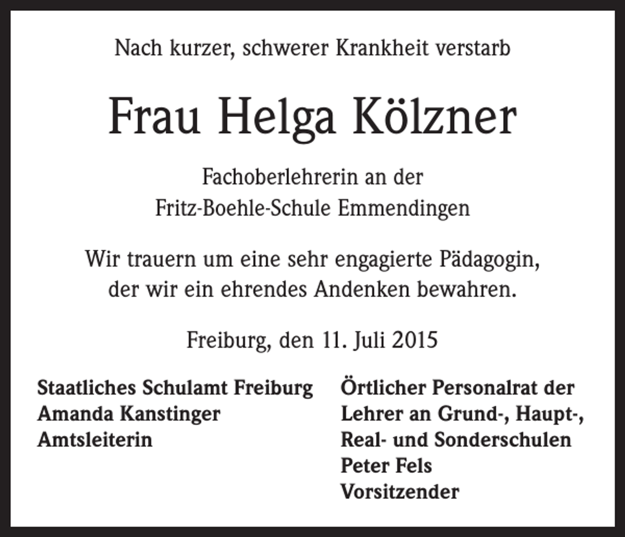 <p>Nach kurzer, schwerer Krankheit verstarb</p><p>Frau Helga Kölzner<br />Fachoberlehrerin an der<br />Fritz-Boehle-Schule Emmendingen<br />Wir trauern um eine sehr engagierte Pädagogin,<br />der wir ein ehrendes Andenken bewahren.<br />Freiburg, den 11. Juli 2015<br />Staatliches Schulamt Freiburg<br />Amanda Kanstinger<br />Amtsleiterin</p><p>Örtlicher Personalrat der<br />Lehrer an Grund-, Haupt-,<br />Real- und Sonderschulen<br />Peter Fels<br />Vorsitzender</p>