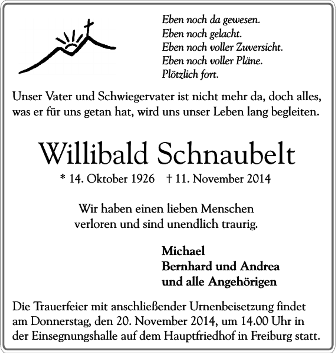 <p>Eben noch da gewesen.<br />Eben noch gelacht.<br />Eben noch voller Zuversicht.<br />Eben noch voller Pläne.<br />Plötzlich fort.</p><p>Unser Vater und Schwiegervater ist nicht mehr da, doch alles,<br />was er für uns getan hat, wird uns unser Leben lang begleiten.</p><p>Willibald Schnaubelt<br />* 14. Oktober 1926</p><p>11. November 2014</p><p>Wir haben einen lieben Menschen<br />verloren und sind unendlich traurig.<br />Michael<br />Bernhard und Andrea<br />und alle Angehörigen<br />Die Trauerfeier mit anschließender Urnenbeisetzung findet<br />am Donnerstag, den 20. November 2014, um 14.00 Uhr in<br />der Einsegnungshalle auf dem Hauptfriedhof in Freiburg statt.</p>