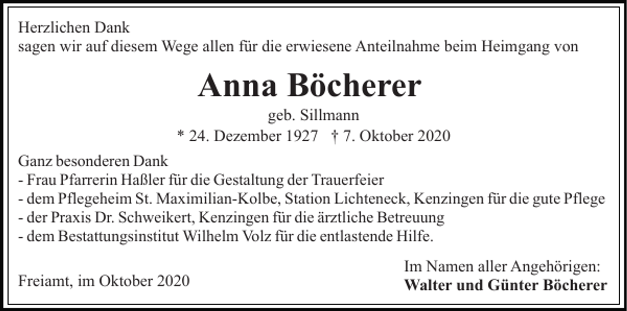 <p>Herzlichen Dank<br />sagen wir auf diesem Wege allen für die erwiesene Anteilnahme beim Heimgang von</p><p>Anna Böcherer<br />geb. Sillmann<br />* 24. Dezember 1927 † 7. Oktober 2020<br />Ganz besonderen Dank<br />- Frau Pfarrerin Haßler für die Gestaltung der Trauerfeier<br />- dem Pflegeheim St. Maximilian-Kolbe, Station Lichteneck, Kenzingen für die gute Pflege<br />- der Praxis Dr. Schweikert, Kenzingen für die ärztliche Betreuung<br />- dem Bestattungsinstitut Wilhelm Volz für die entlastende Hilfe.</p><p>Freiamt, im Oktober 2020</p><p>Im Namen aller Angehörigen:<br />Walter und Günter Böcherer</p>