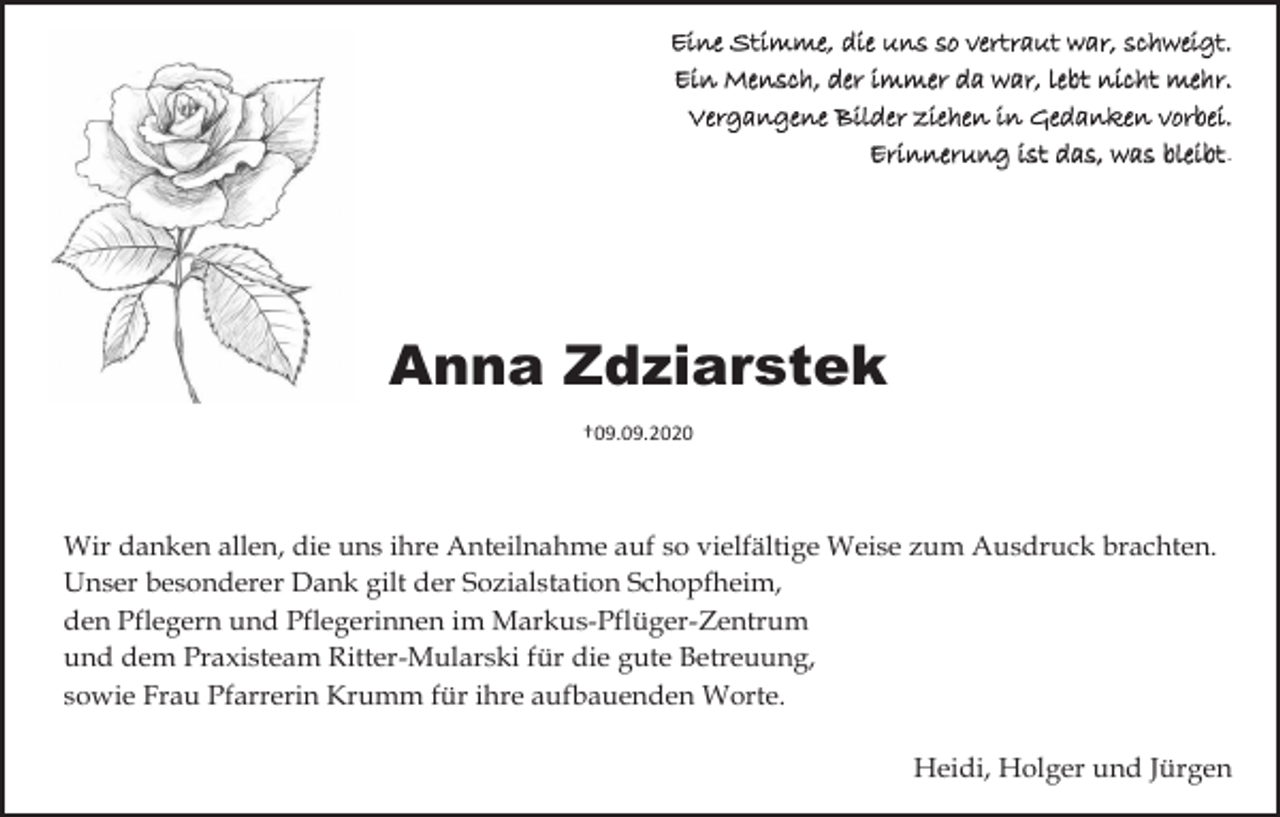 <p>Eine Stimme, die uns so vertraut war, schweigt.<br />Ein Mensch, der immer da war, lebt nicht mehr.<br />Vergangene Bilder ziehen in Gedanken vorbei.<br />Erinnerung ist das, was bleibt.</p><p>Anna Zdziarstek<br />†09.09.2020</p><p>Wir danken allen, die uns ihre Anteilnahme auf so vielfältige Weise zum Ausdruck brachten.<br />Unser besonderer Dank gilt der Sozialstation Schopfheim,<br />den Pflegern und Pflegerinnen im Markus-Pflüger-Zentrum<br />und dem Praxisteam Ritter-Mularski für die gute Betreuung,<br />sowie Frau Pfarrerin Krumm für ihre aufbauenden Worte.<br />Heidi, Holger und Jürgen</p>