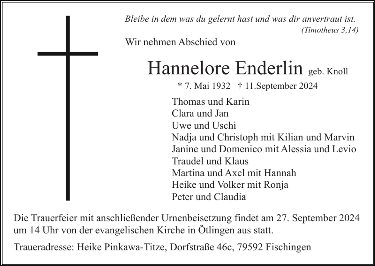 <p>Bleibe in dem was du gelernt hast und was dir anvertraut ist.<br />(Timotheus 3,14)</p><p>Wir nehmen Abschied von</p><p>Hannelore Enderlin geb. Knoll<br />* 7. Mai 1932 † 11.September 2024</p><p>Thomas und Karin<br />Clara und Jan<br />Uwe und Uschi<br />Nadja und Christoph mit Kilian und Marvin<br />Janine und Domenico mit Alessia und Levio<br />Traudel und Klaus<br />Martina und Axel mit Hannah<br />Heike und Volker mit Ronja<br />Peter und Claudia<br />Die Trauerfeier mit anschließender Urnenbeisetzung findet am 27. September 2024<br />um 14 Uhr von der evangelischen Kirche in Ötlingen aus statt.<br />Traueradresse: Heike Pinkawa-Titze, Dorfstraße 46c, 79592 Fischingen</p>