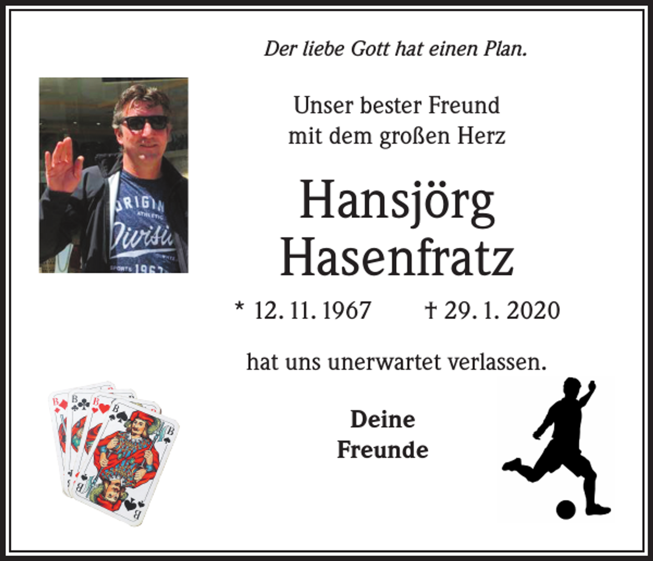<p>Der liebe Gott hat einen Plan.</p><p>Unser bester Freund<br />mit dem großen Herz</p><p>Hansjörg<br />Hasenfratz<br />* 12. 11. 1967 † 29. 1. 2020<br />hat uns unerwartet verlassen.<br />Deine<br />Freunde</p>