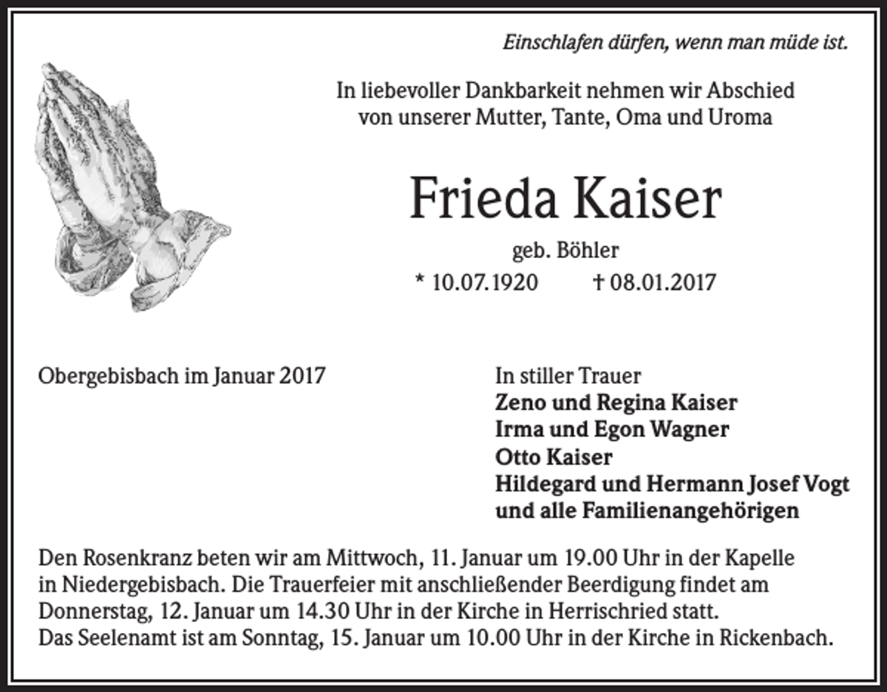 <p>Einschlafen dürfen, wenn man müde ist.</p><p>In liebevoller Dankbarkeit nehmen wir Abschied<br />von unserer Mutter, Tante, Oma und Uroma</p><p>Frieda Kaiser<br />geb. Böhler<br />* 10.07.1920<br />† 08.01.2017</p><p>Obergebisbach im Januar 2017</p><p>In stiller Trauer<br />Zeno und Regina Kaiser<br />Irma und Egon Wagner<br />Otto Kaiser<br />Hildegard und Hermann Josef Vogt<br />und alle Familienangehörigen</p><p>Den Rosenkranz beten wir am Mittwoch, 11. Januar um 19.00 Uhr in der Kapelle<br />in Niedergebisbach. Die Trauerfeier mit anschließender Beerdigung findet am<br />Donnerstag, 12. Januar um 14.30 Uhr in der Kirche in Herrischried statt.<br />Das Seelenamt ist am Sonntag, 15. Januar um 10.00 Uhr in der Kirche in Rickenbach.</p>