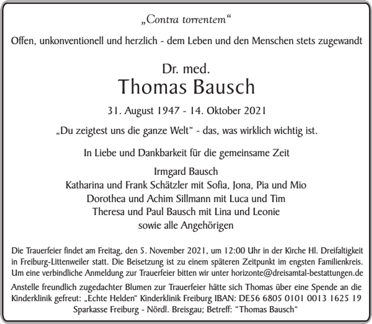 <p>„Contra torrentem“<br />Offen, unkonventionell und herzlich - dem Leben und den Menschen stets zugewandt</p><p>Dr. med.</p><p>Thomas Bausch<br />31. August 1947 - 14. Oktober 2021<br />„Du zeigtest uns die ganze Welt“ - das, was wirklich wichtig ist.<br />In Liebe und Dankbarkeit für die gemeinsame Zeit<br />Irmgard Bausch<br />Katharina und Frank Schätzler mit Sofia, Jona, Pia und Mio<br />Dorothea und Achim Sillmann mit Luca und Tim<br />Theresa und Paul Bausch mit Lina und Leonie<br />sowie alle Angehörigen<br />Die Trauerfeier findet am Freitag, den 5. November 2021, um 12:00 Uhr in der Kirche Hl. Dreifaltigkeit<br />in Freiburg-Littenweiler statt. Die Beisetzung ist zu einem späteren Zeitpunkt im engsten Familienkreis.<br />Um eine verbindliche Anmeldung zur Trauerfeier bitten wir unter horizonte@dreisamtal-bestattungen.de<br />Anstelle freundlich zugedachter Blumen zur Trauerfeier hätte sich Thomas über eine Spende an die<br />Kinderklinik gefreut: „Echte Helden“ Kinderklinik Freiburg IBAN: DE5805 0101 0013 1625 19<br />Sparkasse Freiburg - Nördl. Breisgau; Betreff: “Thomas Bausch“</p>