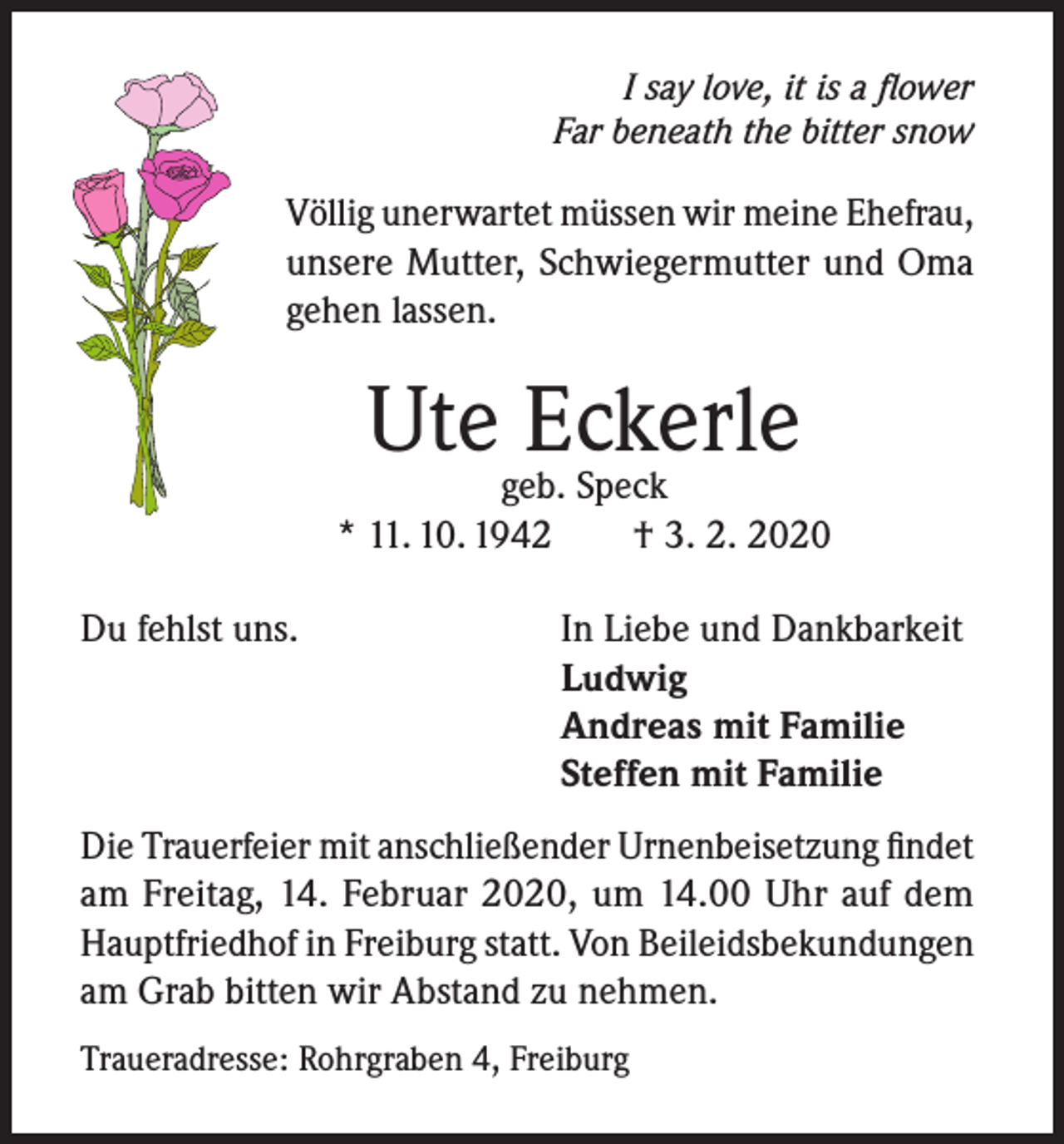 <p>I say love, it is a flower<br />Far beneath the bitter snow</p><p>Völlig unerwartet müssen wir meine Ehefrau,<br />unsere Mutter, Schwiegermutter und Oma<br />gehen lassen.</p><p>Utegeb.Eckerle<br />Speck<br />* 11. 10. 1942<br />Du fehlst uns.</p><p>† 3. 2. 2020<br />In Liebe und Dankbarkeit<br />Ludwig<br />Andreas mit Familie<br />Steffen mit Familie</p><p>Die Trauerfeier mit anschließender Urnenbeisetzung findet<br />am Freitag, 14. Februar 2020, um 14.00 Uhr auf dem<br />Hauptfriedhof in Freiburg statt. Von Beileidsbekundungen<br />am Grab bitten wir Abstand zu nehmen.<br />Traueradresse: Rohrgraben 4, Freiburg</p>
