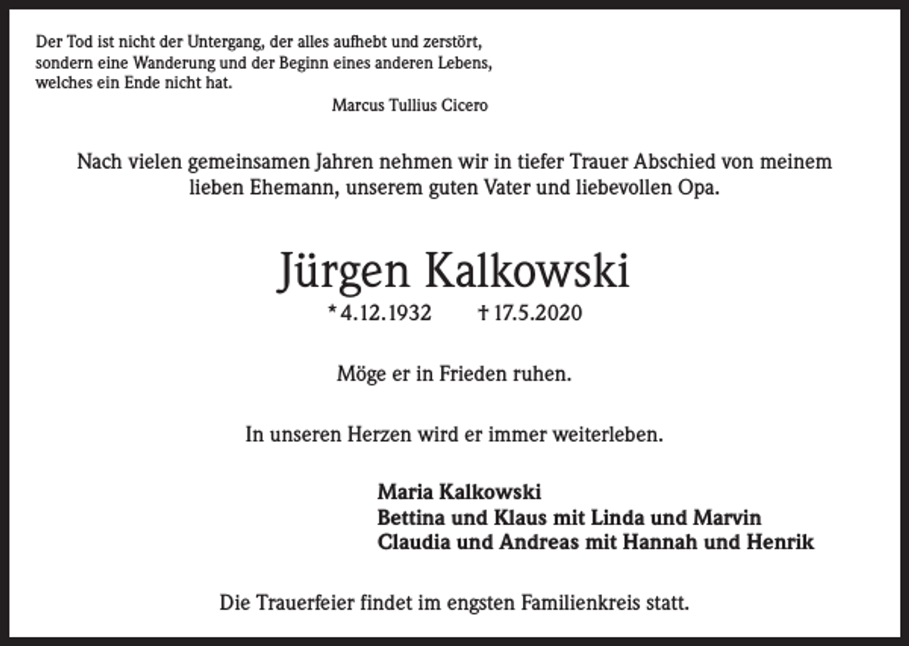 <p>Der Tod ist nicht der Untergang, der alles aufhebt und zerstört,<br />sondern eine Wanderung und der Beginn eines anderen Lebens,<br />welches ein Ende nicht hat.<br />Marcus Tullius Cicero</p><p>Nach vielen gemeinsamen Jahren nehmen wir in tiefer Trauer Abschied von meinem<br />lieben Ehemann, unserem guten Vater und liebevollen Opa.</p><p>Jürgen Kalkowski<br />* 4.12.1932 † 17.5.2020<br />Möge er in Frieden ruhen.<br />In unseren Herzen wird er immer weiterleben.<br />Maria Kalkowski<br />Bettina und Klaus mit Linda und Marvin<br />Claudia und Andreas mit Hannah und Henrik<br />Die Trauerfeier findet im engsten Familienkreis statt.</p>
